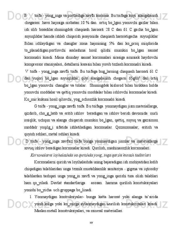 B toifa - yong‗inga va portlashga xavfli korxona. Bu toifaga kuyi  alangalanish
chegarasi    havo  hajmiga nisbatan 10 %  dan   ortiq bo‗lgan  yonuvchi  gazlar  bilan
ish   olib   boradilar.shuningdek   chaqnash   harorati   28   C   dan   61   C   gacha   bo‗lgan
suyuqliklar hamda ishlab chiqarish jarayonida chaqnash haroratigacha  suyuqliklar
Bilan   ishlaydigan   va   changlar   xona   hajmining   5%   dan   ko‗proq   miqdorida
to‗planaldigan.portlovchi   aralashma   hosil   qilishi   mumkin   bo‗lgan   sanoat
korxonalri   kiradi.   Mana   shunday   sanoat   korxonalari   sirasiga   ammiak   haydovchi
kompressor stansiyalari, detallarni kerasin bilan yuvib tozlash korxonalri kiradi. 
  V   toifa   -   yong‗inga   xavfli   toifa.   Bu   toifaga   bug‗larning  chaqnash   harorati   61   C
dan   yuqori   bo‗lgan   suyuqliklar,   quyi   alangalanish   chegarsi   65g/m 3
  dan   ortiq
bo‗lgan   yonuvchi   changlar   va   tolalar.     Shuningdek   kislorod   bilan   birikkan   holda
yonuvchi moddalar va qattiq yonuvchi moddalar bilan ishlovchi korxonalar kiradi.
Ko‗mir kukuni hosil qiluvchi, yog‗ochsozlik korxonalri kiradi. 
G toifa - yong‗inga xavfli toifa. Bu toifaga  yonmaydigan jism materiallarga,
qizdirib,  cho‗g‗latib  va   eritib  ishlov    beradigan  va   ishlov  berish  davomida    nurli
issiqlik,   uchqun   va   alanga   chiqarish   mumkin   bo‗lgan,   qattiq,   suyuq   va   gazsimon
moddalr   yoqilg‗i   sifatida   ishlatiladigan   korxonalar.   Qozonxonalar,   eritish   va
quyish sehlari, metal sehlari kiradi. 
  D   toifa   -   yong‗inga   xavfsiz   toifa   bunga   yonmaydigan   jismlar   va   materiallarga
sovuq ishlov beradigan korxonalar kiradi. Qurilish, mashinasozlik korxonalari. 
Korxonalarni loyhalashda va qurishda yong„inga qarshi kurash tadbirlari. 
Korxonalarni qurish va loyihalashda uning bajaradigan ish mohiyatidan kelib
chiqadigan talablaridan unga texnik mustahkamlik sanitariya - gigena va iqtisodiy
talablardan   tashqari   unga   yong‗in   xavfi   va   yong‗inga   qarishi   tura   olish   talablari
ham   qo‗yiladi.   Davlat   standartlariga       asosan     hamma   qurilish   konstuksiyalari
yonishi bo‗yicha  uch gruppaga bo‗linadi. 
1. Yonmaydigan   kontruksiyalar-   bunga   katta   harorat   yoki   alanga   ta‘sirida
yonib,kulga   yoki   ko‗mirga   aylanmaydigan   ыurilish   konstukciyalari   kiradi.
Maslan metall konstruksiyalari, va mineral materiallari. 
49  
  