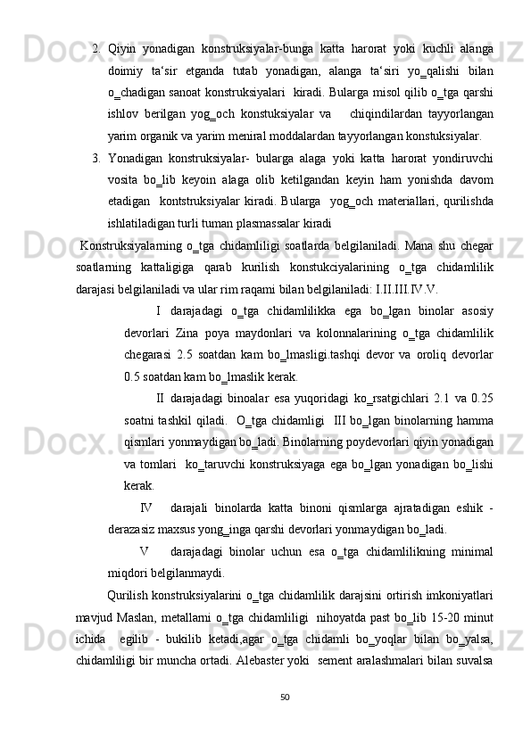 2. Qiyin   yonadigan   konstruksiyalar-bunga   katta   harorat   yoki   kuchli   alanga
doimiy   ta‘sir   etganda   tutab   yonadigan,   alanga   ta‘siri   yo‗qalishi   bilan
o‗chadigan sanoat konstruksiyalari   kiradi. Bularga misol qilib o‗tga qarshi
ishlov   berilgan   yog‗och   konstuksiyalar   va       chiqindilardan   tayyorlangan
yarim organik va yarim meniral moddalardan tayyorlangan konstuksiyalar. 
3. Yonadigan   konstruksiyalar-   bularga   alaga   yoki   katta   harorat   yondiruvchi
vosita   bo‗lib   keyoin   alaga   olib   ketilgandan   keyin   ham   yonishda   davom
etadigan     kontstruksiyalar   kiradi.   Bularga     yog‗och   materiallari,   qurilishda
ishlatiladigan turli tuman plasmassalar kiradi  
  Konstruksiyalarning   o‗tga   chidamliligi   soatlarda   belgilaniladi.   Mana   shu   chegar
soatlarning   kattaligiga   qarab   kurilish   konstukciyalarining   o‗tga   chidamlilik
darajasi belgilaniladi va ular rim raqami bilan belgilaniladi: I.II.III.IV.V. 
I darajadagi   o‗tga   chidamlilikka   ega   bo‗lgan   binolar   asosiy
devorlari   Zina   poya   maydonlari   va   kolonnalarining   o‗tga   chidamlilik
chegarasi   2.5   soatdan   kam   bo‗lmasligi.tashqi   devor   va   oroliq   devorlar
0.5 soatdan kam bo‗lmaslik kerak.  
II darajadagi   binoalar   esa   yuqoridagi   ko‗rsatgichlari   2.1   va   0.25
soatni  tashkil  qiladi.   O‗tga chidamligi    III bo‗lgan  binolarning hamma
qismlari yonmaydigan bo‗ladi. Binolarning poydevorlari qiyin yonadigan
va   tomlari     ko‗taruvchi   konstruksiyaga   ega   bo‗lgan   yonadigan   bo‗lishi
kerak. 
IV darajali   binolarda   katta   binoni   qismlarga   ajratadigan   eshik   -
derazasiz maxsus yong‗inga qarshi devorlari yonmaydigan bo‗ladi.  
V darajadagi   binolar   uchun   esa   o‗tga   chidamlilikning   minimal
miqdori belgilanmaydi. 
Qurilish konstruksiyalarini o‗tga chidamlilik darajsini ortirish imkoniyatlari
mavjud Maslan,  metallarni o‗tga chidamliligi   nihoyatda past  bo‗lib 15-20 minut
ichida     egilib   -   bukilib   ketadi,agar   o‗tga   chidamli   bo‗yoqlar   bilan   bo‗yalsa,
chidamliligi bir muncha ortadi. Alebaster yoki  sement aralashmalari bilan suvalsa
50  
  