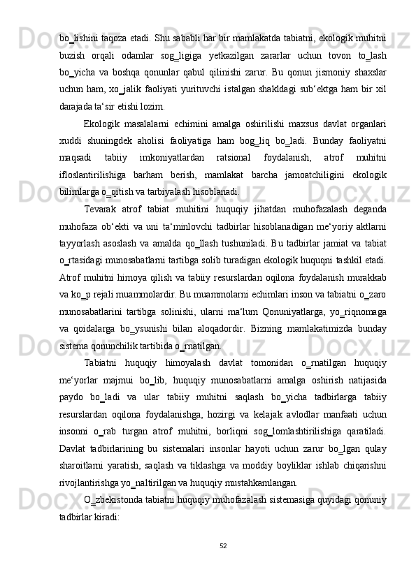 bo‗lishini taqoza etadi. Shu sababli har bir mamlakatda tabiatni, ekologik muhitni
buzish   orqali   odamlar   sog‗ligiga   yetkazilgan   zararlar   uchun   tovon   to‗lash
bo‗yicha   va   boshqa   qonunlar   qabul   qilinishi   zarur.   Bu   qonun   jismoniy   shaxslar
uchun  ham,   xo‗jalik  faoliyati   yurituvchi   istalgan   shakldagi   sub‘ektga   ham   bir   xil
darajada ta‘sir etishi lozim.  
Ekologik   masalalarni   echimini   amalga   oshirilishi   maxsus   davlat   organlari
xuddi   shuningdek   aholisi   faoliyatiga   ham   bog‗liq   bo‗ladi.   Bunday   faoliyatni
maqsadi   tabiiy   imkoniyatlardan   ratsional   foydalanish,   atrof   muhitni
ifloslantirilishiga   barham   berish,   mamlakat   barcha   jamoatchiligini   ekologik
bilimlarga o‗qitish va tarbiyalash hisoblanadi. 
Tevarak   atrof   tabiat   muhitini   huquqiy   jihatdan   muhofazalash   deganda
muhofaza   ob‘ekti   va   uni   ta‘minlovchi   tadbirlar   hisoblanadigan   me‘yoriy   aktlarni
tayyorlash   asoslash   va   amalda   qo‗llash   tushuniladi.   Bu   tadbirlar   jamiat   va   tabiat
o‗rtasidagi munosabatlarni tartibga solib turadigan ekologik huquqni tashkil etadi.
Atrof   muhitni   himoya   qilish   va  tabiiy  resurslardan  oqilona  foydalanish  murakkab
va ko‗p rejali muammolardir. Bu muammolarni echimlari inson va tabiatni o‗zaro
munosabatlarini   tartibga   solinishi,   ularni   ma‘lum   Qonuniyatlarga,   yo‗riqnomaga
va   qoidalarga   bo‗ysunishi   bilan   aloqadordir.   Bizning   mamlakatimizda   bunday
sistema qonunchilik tartibida o‗rnatilgan. 
Tabiatni   huquqiy   himoyalash   davlat   tomonidan   o‗rnatilgan   huquqiy
me‘yorlar   majmui   bo‗lib,   huquqiy   munosabatlarni   amalga   oshirish   natijasida
paydo   bo‗ladi   va   ular   tabiiy   muhitni   saqlash   bo‗yicha   tadbirlarga   tabiiy
resurslardan   oqilona   foydalanishga,   hozirgi   va   kelajak   avlodlar   manfaati   uchun
insonni   o‗rab   turgan   atrof   muhitni,   borliqni   sog‗lomlashtirilishiga   qaratiladi.
Davlat   tadbirlarining   bu   sistemalari   insonlar   hayoti   uchun   zarur   bo‗lgan   qulay
sharoitlarni   yaratish,   saqlash   va   tiklashga   va   moddiy   boyliklar   ishlab   chiqarishni
rivojlantirishga yo‗naltirilgan va huquqiy mustahkamlangan.  
O‗zbekistonda tabiatni huquqiy muhofazalash sistemasiga quyidagi qonuniy
tadbirlar kiradi: 
52  
  