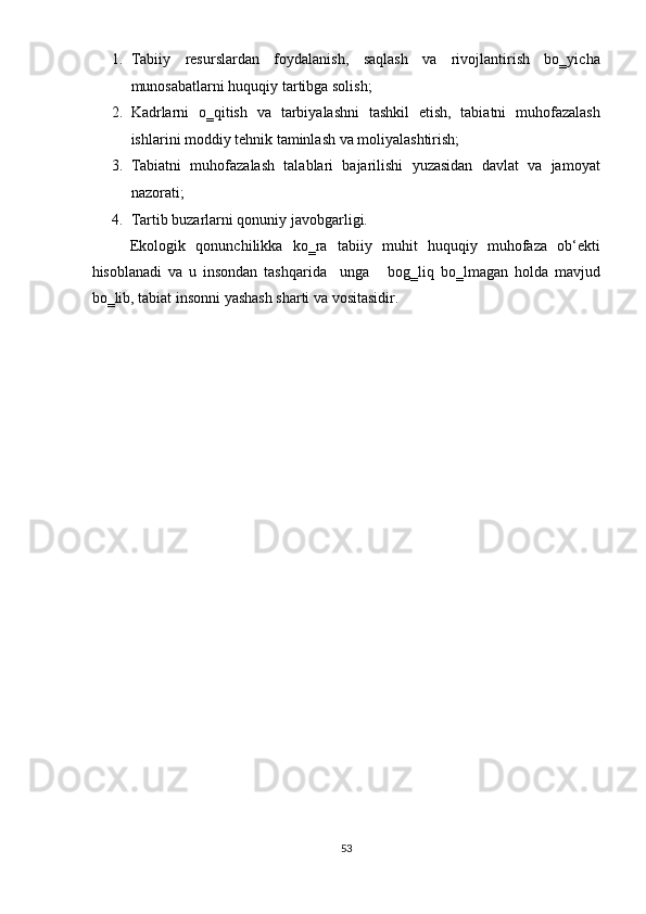 1. Tabiiy   resurslardan   foydalanish,   saqlash   va   rivojlantirish   bo‗yicha
munosabatlarni huquqiy tartibga solish; 
2. Kadrlarni   o‗qitish   va   tarbiyalashni   tashkil   etish,   tabiatni   muhofazalash
ishlarini moddiy tehnik taminlash va moliyalashtirish; 
3. Tabiatni   muhofazalash   talablari   bajarilishi   yuzasidan   davlat   va   jamoyat
nazorati;  
4. Tartib buzarlarni qonuniy javobgarligi. 
Ekologik   qonunchilikka   ko‗ra   tabiiy   muhit   huquqiy   muhofaza   ob‘ekti
hisoblanadi   va   u   insondan   tashqarida     unga       bog‗liq   bo‗lmagan   holda   mavjud
bo‗lib, tabiat insonni yashash sharti va vositasidir.  
 
 
 
 
 
 
 
 
 
 
 
 
 
 
 
 
 
 
 
 
53  
  