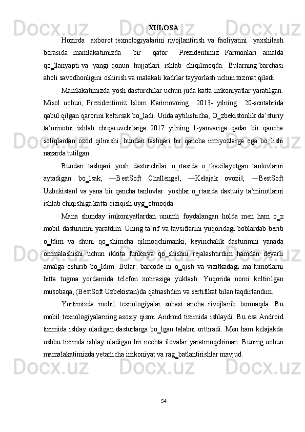 XULOSA 
Hozirda     axborot   texnologiyalarini   rivojlantirish   va   faoliyatini     yaxshilash
borasida   mamlakatimizda     bir     qator     Prezidentimiz   Farmonlari   amalda
qo‗llanyapti va   yangi qonun   hujjatlari   ishlab   chiqilmoqda.   Bularning barchasi
aholi savodhonligini oshirish va malakali kadrlar tayyorlash uchun xizmat qiladi.
Mamlakatimizda yosh dasturchilar uchun juda katta imkoniyatlar yaratilgan.
Misol   uchun,   Prezidentimiz   Islom   Karimovning     2013-   yilning     20-sentabrida
qabul qilgan qarorini keltirsak bo‗ladi. Unda aytilishicha, O‗zbekistonlik da‘sturiy
ta‘minotni   ishlab   chiqaruvchilarga   2017   yilning   1-yanvariga   qadar   bir   qancha
soliqlardan   ozod   qilinishi,   bundan   tashqari   bir   qancha   imtiyozlarga   ega   bo‗lishi
nazarda tutilgan.  
Bundan   tashqari   yosh   dasturchilar   o‗rtasida   o‗tkazilayotgan   tanlovlarni
aytadigan   bo‗lsak,   ―BestSoft   Challenge ,   ―Kelajak   ovozi ,   ―BestSoft‖ ‖
Uzbekistan  va yana bir qancha tanlovlar   yoshlar o‗rtasida dasturiy ta‘minotlarni	
‖
ishlab chiqishiga katta qiziqish uyg‗otmoqda.  
Mana   shunday   imkoniyatlardan   unumli   foydalangan   holda   men   ham   o‗z
mobil dasturimni yaratdim. Uning ta‘rif va tavsiflarini yuqoridagi boblardab berib
o‗tdim   va   shuni   qo‗shimcha   qilmoqchimanki,   keyinchalik   dasturimni   yanada
ommalashishi   uchun   ikkita   funksiya   qo‗shishni   rejalashtirdim   hamdan   deyarli
amalga   oshirib   bo‗ldim.   Bular:   barcode   ni   o‗qish   va   vizitkadagi   ma‘lumotlarni
bitta   tugma   yordamida   telefon   xotirasiga   yuklash.   Yuqorida   nomi   keltirilgan
musobaqa, (BestSoft Uzbekistan)da qatnashdim va sertifikat bilan taqdirlandim.  
Yurtimizda   mobil   texnologiyalar   sohasi   ancha   rivojlanib   bormaqda.   Bu
mobil texnologiyalarning asosiy qismi Android tizimida ishlaydi. Bu esa Android
tizimida ishlay oladigan dasturlarga bo‗lgan talabni  orttiradi. Men ham  kelajakda
ushbu tizimda ishlay oladigan bir  nechta ilovalar yaratmoqchiman. Buning uchun
mamalakatimizda yetarlicha imkoniyat va rag‗batlantirishlar mavjud. 
 
 
 
54  
  
