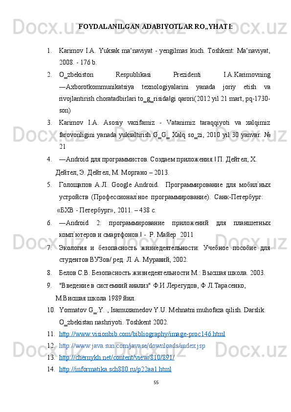 FOYDALANILGAN ADABIYOTLAR RO„YHATI: 
 
1. Karimov I.A. Yuksak ma‘naviyat - yеngilmas kuch. Toshkеnt:  Ma‘naviyat,
2008. - 176 b. 
2. O‗zbekiston   Respublikasi   Prezidenti   I.A.Karimovning
―Axborotkommunikatsiya   texnologiyalarini   yanada   joriy   etish   va
rivojlantirish choratadbirlari to‗g‗risida gi qarori(2012 yil 21 mart, pq-1730-‖
son)  
3. Karimov     I.A.     Asosiy     vazifamiz     -     Vatanimiz    taraqqiyoti     va    xalqimiz
farovonligini yanada yuksaltirish G‗G‗ Xalq so‗zi, 2010 yil 30 yanvar. №
21 
4. ―Android для программистов. Создаем приложения.  П. Дейтел, Х. 	
‖
Дейтел, Э. Дейтел, М. Моргано – 2013.  
5. Голощапов   А.Л.   Google   Android.     Программирование   для   мобил ‘
ных
устройств  (Профессионал ‘
ное  программирование).  Санк-Петербург:  
 «БХВ - Петербург», 2011. – 438 с.  
6. ―Android   2:   программирование   приложений   для   планшетных
комп ‘
ютеров и смартфонов.  - 	
‖   P. Майер    2011 
7. Экология   и   безопасность   жизнедеятельности:   Учебное   пособие   для
студентов ВУЗов/ ред. Л. А. Муравий, 2002. 
8. Белов С.В. Безопасность жизнедеятельности М.: Высшая школа. 2003. 
9. "Введение в системний анализ" Ф.И Лерегудов, Ф Л.Тарасенко, 
М.Висшая школа 1989 йил. 
10. Yormatov G‗.Y. , Isamuxamedov Y.U. Mehnatni muhofaza qilish. Darslik. 
O‗zbekistan nashriyoti. Toshkent 2002. 
11. http://www.visionbib.com/bibliography/image    -   proc146.html     
12. http://www.java.sun.com/javase/downloads/index.jsp 
13. http://chernykh.net/content/view/810/891/     
14. http://informatika.sch880.ru/p22aa1.html     
55  
  