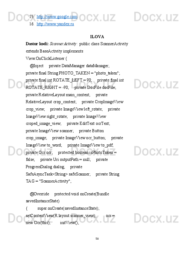 15. http://www.google.com     
16. http://www.yandex.ru     
 
ILOVA 
Dastur kodi:  ScannerActivity:   public class ScannerActivity 
extends BaseActivity implements 
View.OnClickListener { 
    @Inject     private DataManager dataManager;     
private final String PHOTO_TAKEN = "photo_taken";    
private final int ROTATE_LEFT = 90;     private final int
ROTATE_RIGHT = -90;     private DocFile docFile;     
private RelativeLayout main_content;     private 
RelativeLayout crop_content;     private CropImageView 
crop_view;     private ImageView left_rotate;     private 
ImageView right_rotate;     private ImageView 
croped_image_view;     private EditText ocrText;     
private ImageView scanner;     private Button 
crop_image;     private ImageView ocr_button;     private 
ImageView to_word;     private ImageView to_pdf;     
private Ocr ocr;     protected boolean isPhotoTaken = 
false;     private Uri outputPath = null;     private 
ProgressDialog dialog;     private 
SafeAsyncTask<String> safeScanner;     private String 
TAG = "ScannerActivity"; 
 
    @Override     protected void onCreate(Bundle 
savedInstanceState) 
{         super.onCreate(savedInstanceState);         
setContentView(R.layout.scanner_view);         ocr = 
new Ocr(this);         initView(); 
56  
  