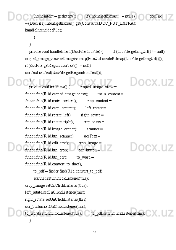         Intent intent = getIntent();         if (intent.getExtras() != null) {             docFile
= (DocFile) intent.getExtras().get(Constants.DOC_PUT_EXTRA);             
handleIntent(docFile); 
        } 
    } 
    private void handleIntent(DocFile docFile) {         if (docFile.getImgUrl() != null)
croped_image_view.setImageBitmap(FileUtil.createBitmap(docFile.getImgUrl())); 
if (docFile.getRegonitionText() != null)             
ocrText.setText(docFile.getRegonitionText()); 
    } 
    private void initView() {         croped_image_view = 
finder.find(R.id.croped_image_view);         main_content = 
finder.find(R.id.main_content);         crop_content = 
finder.find(R.id.crop_content);         left_rotate = 
finder.find(R.id.rotate_left);         right_rotate = 
finder.find(R.id.rotate_right);         crop_view = 
finder.find(R.id.image_croper);         scanner = 
finder.find(R.id.btn_scanner);         ocrText = 
finder.find(R.id.edit_text);         crop_image = 
finder.find(R.id.btn_crop);         ocr_button = 
finder.find(R.id.btn_ocr);         to_word = 
finder.find(R.id.convert_to_docs); 
to_pdf = finder.find(R.id.convert_to_pdf); 
        scanner.setOnClickListener(this);         
crop_image.setOnClickListener(this);         
left_rotate.setOnClickListener(this);         
right_rotate.setOnClickListener(this);         
ocr_button.setOnClickListener(this);         
to_word.setOnClickListener(this);         to_pdf.setOnClickListener(this);
    } 
57  
  