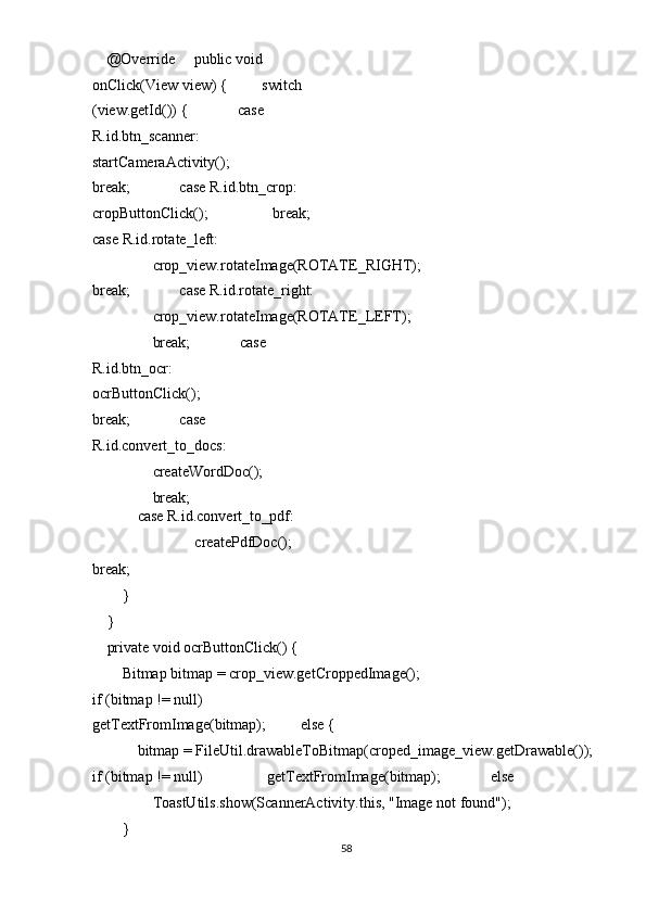     @Override     public void 
onClick(View view) {         switch 
(view.getId()) {             case 
R.id.btn_scanner:                 
startCameraActivity();                 
break;             case R.id.btn_crop:    
cropButtonClick();                 break; 
case R.id.rotate_left: 
                crop_view.rotateImage(ROTATE_RIGHT);
break;             case R.id.rotate_right: 
                crop_view.rotateImage(ROTATE_LEFT); 
                break;             case 
R.id.btn_ocr:                 
ocrButtonClick();                 
break;             case 
R.id.convert_to_docs: 
                createWordDoc(); 
                break; 
            case R.id.convert_to_pdf: 
                                createPdfDoc();
break; 
        } 
    } 
    private void ocrButtonClick() { 
        Bitmap bitmap = crop_view.getCroppedImage();
if (bitmap != null)             
getTextFromImage(bitmap);         else { 
            bitmap = FileUtil.drawableToBitmap(croped_image_view.getDrawable());
if (bitmap != null)                 getTextFromImage(bitmap);             else 
                ToastUtils.show(ScannerActivity.this, "Image not found"); 
        } 
58  
  