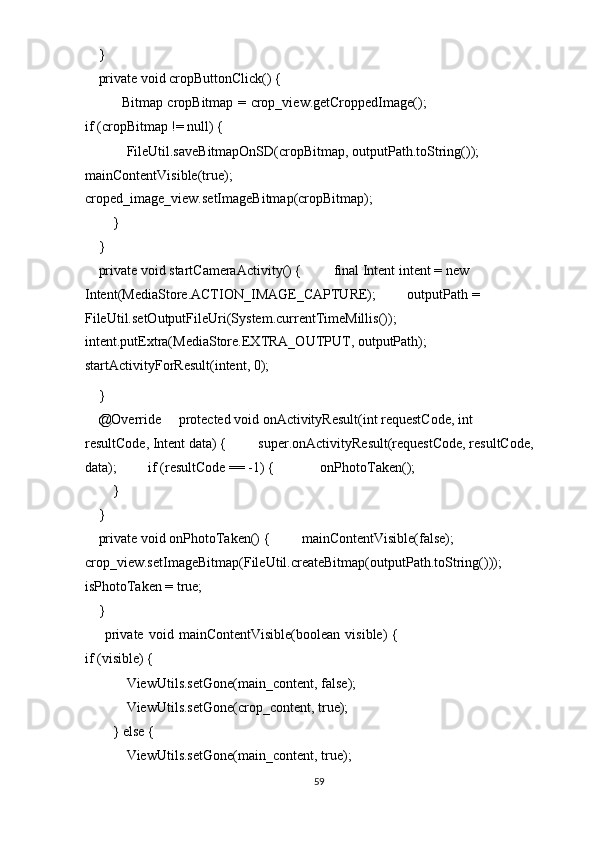     } 
    private void cropButtonClick() { 
               Bitmap cropBitmap = crop_view.getCroppedImage();
if (cropBitmap != null) { 
            FileUtil.saveBitmapOnSD(cropBitmap, outputPath.toString());             
mainContentVisible(true);             
croped_image_view.setImageBitmap(cropBitmap); 
        } 
    } 
    private void startCameraActivity() {         final Intent intent = new 
Intent(MediaStore.ACTION_IMAGE_CAPTURE);         outputPath = 
FileUtil.setOutputFileUri(System.currentTimeMillis());         
intent.putExtra(MediaStore.EXTRA_OUTPUT, outputPath); 
startActivityForResult(intent, 0); 
    } 
    @Override     protected void onActivityResult(int requestCode, int 
resultCode, Intent data) {         super.onActivityResult(requestCode, resultCode, 
data);         if (resultCode == -1) {             onPhotoTaken(); 
        } 
    } 
    private void onPhotoTaken() {         mainContentVisible(false);         
crop_view.setImageBitmap(FileUtil.createBitmap(outputPath.toString()));       
isPhotoTaken = true; 
    } 
        private   void   mainContentVisible(boolean   visible)   {
if (visible) { 
            ViewUtils.setGone(main_content, false); 
            ViewUtils.setGone(crop_content, true); 
        } else { 
            ViewUtils.setGone(main_content, true); 
59  
  