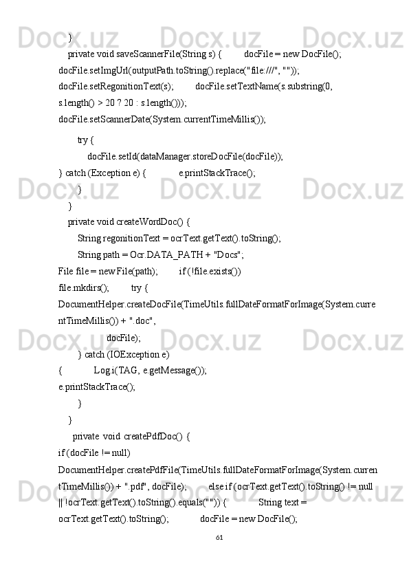     } 
    private void saveScannerFile(String s) {         docFile = new DocFile(); 
docFile.setImgUrl(outputPath.toString().replace("file:///", ""));         
docFile.setRegonitionText(s);         docFile.setTextName(s.substring(0, 
s.length() > 20 ? 20 : s.length())); 
docFile.setScannerDate(System.currentTimeMillis()); 
        try { 
            docFile.setId(dataManager.storeDocFile(docFile));
} catch (Exception e) {             e.printStackTrace(); 
        } 
    } 
    private void createWordDoc() { 
        String regonitionText = ocrText.getText().toString(); 
        String path = Ocr.DATA_PATH + "Docs";
File file = new File(path);         if (!file.exists()) 
file.mkdirs();         try {     
DocumentHelper.createDocFile(TimeUtils.fullDateFormatForImage(System.curre
ntTimeMillis()) + ".doc", 
                    docFile); 
        } catch (IOException e) 
{             Log.i(TAG, e.getMessage());       
e.printStackTrace(); 
        } 
    } 
        private   void   createPdfDoc()   {
if (docFile != null)           
DocumentHelper.createPdfFile(TimeUtils.fullDateFormatForImage(System.curren 
tTimeMillis()) + ".pdf", docFile);         else if (ocrText.getText().toString() != null 
|| !ocrText.getText().toString().equals("")) {             String text = 
ocrText.getText().toString();             docFile = new DocFile(); 
61  
  