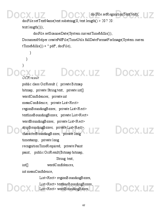                         docFile.setRegonitionText(text);
docFile.setTextName(text.substring(0, text.length() > 20 ? 20 : 
text.length())); 
            docFile.setScannerDate(System.currentTimeMillis());    
DocumentHelper.createPdfFile(TimeUtils.fullDateFormatForImage(System.curren
tTimeMillis()) + ".pdf", docFile); 
        } 
    } 
} 
 
OCR result: 
public class OcrResult {   private Bitmap 
bitmap;   private String text;   private int[] 
wordConfidences;   private int 
meanConfidence;   private List<Rect> 
regionBoundingBoxes;   private List<Rect> 
textlineBoundingBoxes;   private List<Rect> 
wordBoundingBoxes;   private List<Rect> 
stripBoundingBoxes;   private List<Rect> 
characterBoundingBoxes;   private long 
timestamp;   private long 
recognitionTimeRequired;   private Paint 
paint;    public OcrResult(Bitmap bitmap, 
                                      String   text,
int[]   wordConfidences,
int meanConfidence, 
                   List<Rect> regionBoundingBoxes, 
                   List<Rect> textlineBoundingBoxes, 
                   List<Rect> wordBoundingBoxes, 
62  
  