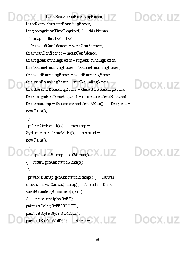                    List<Rect> stripBoundingBoxes,       
List<Rect> characterBoundingBoxes,                   
long recognitionTimeRequired) {     this.bitmap 
= bitmap;     this.text = text; 
    this.wordConfidences = wordConfidences;     
this.meanConfidence = meanConfidence;     
this.regionBoundingBoxes = regionBoundingBoxes;     
this.textlineBoundingBoxes = textlineBoundingBoxes;     
this.wordBoundingBoxes = wordBoundingBoxes;     
this.stripBoundingBoxes = stripBoundingBoxes;     
this.characterBoundingBoxes = characterBoundingBoxes;     
this.recognitionTimeRequired = recognitionTimeRequired;    
this.timestamp = System.currentTimeMillis();      this.paint = 
new Paint(); 
  } 
  public OcrResult() {     timestamp = 
System.currentTimeMillis();     this.paint = 
new Paint(); 
  } 
    public   Bitmap   getBitmap()
{     return getAnnotatedBitmap(); 
  } 
  private Bitmap getAnnotatedBitmap() {     Canvas 
canvas = new Canvas(bitmap);     for (int i = 0; i < 
wordBoundingBoxes.size(); i++) 
{       paint.setAlpha(0xFF);       
paint.setColor(0xFF00CCFF);       
paint.setStyle(Style.STROKE);       
paint.setStrokeWidth(2);       Rect r = 
63  
  