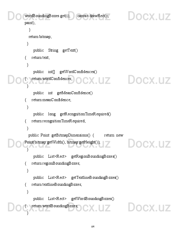 wordBoundingBoxes.get(i);       canvas.drawRect(r, 
paint); 
    }         
    return bitmap; 
  }   
    public   String   getText()
{     return text; 
  } 
    public   int[]   getWordConfidences()
{     return wordConfidences; 
  } 
    public   int   getMeanConfidence()
{     return meanConfidence; 
  } 
    public   long   getRecognitionTimeRequired()
{     return recognitionTimeRequired; 
  } 
    public   Point   getBitmapDimensions()   {           return   new
Point(bitmap.getWidth(), bitmap.getHeight()); 
  } 
    public   List<Rect>   getRegionBoundingBoxes()
{     return regionBoundingBoxes; 
  } 
    public   List<Rect>   getTextlineBoundingBoxes()
{     return textlineBoundingBoxes; 
  }   
    public   List<Rect>   getWordBoundingBoxes()
{     return wordBoundingBoxes; 
  }  
64  
  