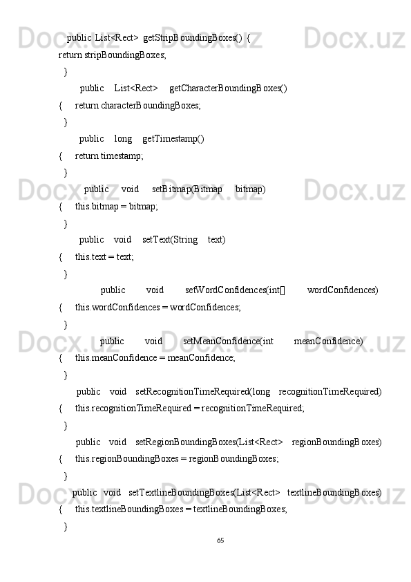     public   List<Rect>   getStripBoundingBoxes()   {        
return stripBoundingBoxes; 
  }   
    public   List<Rect>   getCharacterBoundingBoxes()
{     return characterBoundingBoxes; 
  } 
    public   long   getTimestamp()
{     return timestamp; 
  }   
    public   void   setBitmap(Bitmap   bitmap)
{     this.bitmap = bitmap; 
  }  
    public   void   setText(String   text)
{     this.text = text; 
  } 
    public   void   setWordConfidences(int[]   wordConfidences)
{     this.wordConfidences = wordConfidences; 
  } 
    public   void   setMeanConfidence(int   meanConfidence)
{     this.meanConfidence = meanConfidence; 
  } 
    public   void   setRecognitionTimeRequired(long   recognitionTimeRequired)
{     this.recognitionTimeRequired = recognitionTimeRequired; 
  }  
    public   void   setRegionBoundingBoxes(List<Rect>   regionBoundingBoxes)
{     this.regionBoundingBoxes = regionBoundingBoxes; 
  }   
    public   void   setTextlineBoundingBoxes(List<Rect>   textlineBoundingBoxes)
{     this.textlineBoundingBoxes = textlineBoundingBoxes; 
  } 
65  
  