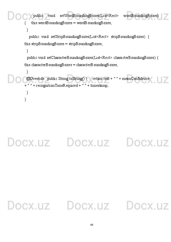     public   void   setWordBoundingBoxes(List<Rect>   wordBoundingBoxes)
{     this.wordBoundingBoxes = wordBoundingBoxes; 
  }   
    public   void   setStripBoundingBoxes(List<Rect>   stripBoundingBoxes)   {        
this.stripBoundingBoxes = stripBoundingBoxes; 
  } 
   public void setCharacterBoundingBoxes(List<Rect> characterBoundingBoxes)  {
this.characterBoundingBoxes = characterBoundingBoxes; 
  }  
  @Override   public String toString() {     return text + " " + meanConfidence 
+ " " + recognitionTimeRequired + " " + timestamp; 
  } 
} 
66  
  