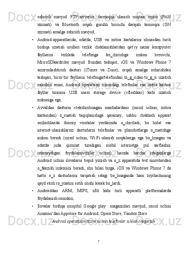 oshirish   mavjud.   FTP-serverini,   tarmoqqa   ulanish   nuqtasi   rejimi   (PAN
xizmati)     va     Bluetooth     orqali     guruhli     birinchi     darajali     tarmoqni     (GN
xizmati) amalga oshirish mavjud;  
• Android-apparatlarida,   odatda,   USB   va   xotira   kartalarini   olmasdan   turib
boshqa  uzatish  usullari  tezlik  cheklanishlaridan  qat‘iy  nazar  kompyuter
fayllarini     tezlikda     telefonga     ko‗chirishga     imkon     beruvchi,
MicroSDkardrider  mavjud.  Bundan  tashqari,  iOS  va  Windows  Phone  7
sinxronlashtirish     dasturi     (iTunes     va     Zune),     orqali     amalga     oshirishdan
tashqari,   biror-bir   fayllarni   telefonga/telefondan   to‗g‗ridan-to‗g‗ri   uzatish
mumkin   emas,   Android   operatsion   tizimidagi   telefonlar   esa   xotira   kartasi
fayllar     tizimini     USB     mass     storage     device     («fleshka»)     kabi     uzatish
imkoniga ega;  
• А vvaldan   dasturni    «tekshirilmagan   manbalardan»   (misol    uchun,   xotira
kartasidan)     o‗rnatish     taqiqlanishiga     qaramay,     ushbu     cheklash     apparat
sozlashlarida     doimiy     vositalar     yordamida     o‗chiriladi,     bu     holat     esa
internet-ulanishlarsiz   dasturlarni   telefonlar   va   planshetlarga   o‗rnatishga
imkon   beradi   (misol   uchun,   Wi-Fi-ulanish   nuqtalariga   ega   bo‗lmagan   va
odatda     juda     qimmat     turadigan     mobil     internetga     pul     sarflashni
istamaydigan     foydalanuvchilar     uchun),     hamda     barcha     istaganlarga
Android   uchun   ilovalarni   bepul   yozish   va   o‗z   apparatida   test   sinovlaridan
o‗tkazish   imkonini   beradi,   shu   bilan   birga,   iOS   va   Windows   Phone   7   da
hatto   o‗z   dasturlarini   tarqatish   istagi   bo‗lmaganda   ham   loyihachining
qayd etish ro‗yxatini sotib olishi kerak bo‗lardi;  
• Androiddan     ARM,     MIPS,     x86     kabi     turli     apparatli     platformalarda
foydalanish mumkin;  
• Ilovalar   boshqa   muqobil   Google   play     magazinlari   mavjud,   misol   uchun
Amazon‘dan Appstore for Android, Opera Store, Yandex.Store.  
Android operatsion tizimi uchun telefonlar ishlab chiqarish: 
7  
  