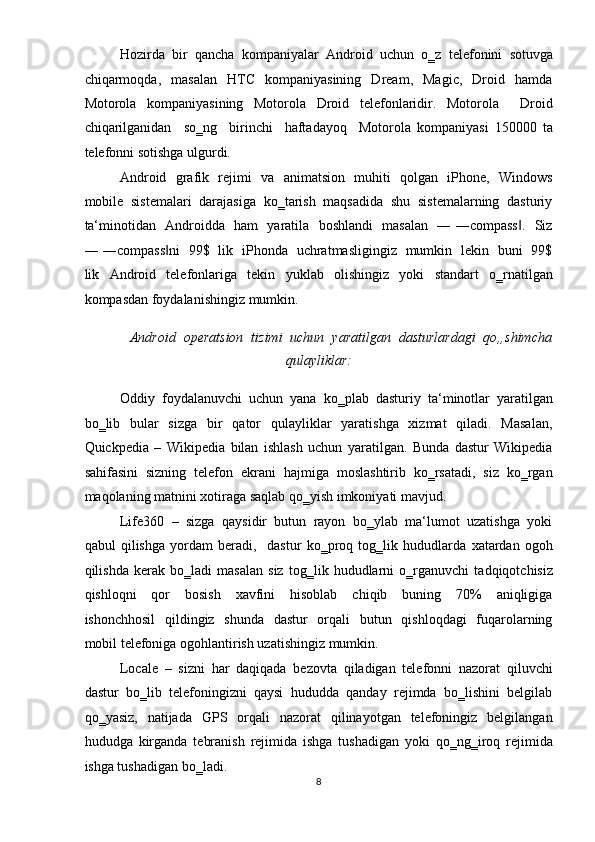 Hozirda   bir   qancha   kompaniyalar   Android   uchun   o‗z   telefonini   sotuvga
chiqarmoqda,    masalan     HTC     kompaniyasining     Dream,    Magic,     Droid     hamda
Motorola   kompaniyasining   Motorola   Droid   telefonlaridir.   Motorola     Droid
chiqarilganidan     so‗ng     birinchi     haftadayoq     Motorola   kompaniyasi   150000   ta
telefonni sotishga ulgurdi.  
Android   grafik   rejimi   va   animatsion   muhiti   qolgan   iPhone,   Windows
mobile  sistemalari  darajasiga  ko‗tarish  maqsadida  shu  sistemalarning  dasturiy
ta‘minotidan   Androidda   ham   yaratila   boshlandi   masalan   ― ―compass .   Siz‖
― ―compass ni   99$   lik   iPhonda   uchratmasligingiz   mumkin   lekin   buni   99$	
‖
lik   Android   telefonlariga   tekin   yuklab   olishingiz   yoki   standart   o‗rnatilgan
kompasdan foydalanishingiz mumkin.  
Android  operatsion  tizimi  uchun  yaratilgan  dasturlardagi  qo„shimcha
qulayliklar: 
Oddiy   foydalanuvchi   uchun   yana   ko‗plab   dasturiy   ta‘minotlar   yaratilgan
bo‗lib   bular    sizga    bir    qator    qulayliklar    yaratishga   xizmat    qiladi.   Masalan,
Quickpedia   –   Wikipedia   bilan   ishlash   uchun   yaratilgan.   Bunda   dastur   Wikipedia
sahifasini  sizning  telefon  ekrani  hajmiga  moslashtirib  ko‗rsatadi,  siz  ko‗rgan
maqolaning matnini xotiraga saqlab qo‗yish imkoniyati mavjud.  
Life360  –  sizga  qaysidir  butun  rayon  bo‗ylab  ma‘lumot  uzatishga  yoki
qabul   qilishga   yordam   beradi,     dastur   ko‗proq   tog‗lik   hududlarda   xatardan   ogoh
qilishda   kerak   bo‗ladi   masalan   siz   tog‗lik   hududlarni   o‗rganuvchi   tadqiqotchisiz
qishloqni     qor     bosish     xavfini     hisoblab     chiqib     buning     70%     aniqligiga
ishonchhosil    qildingiz   shunda   dastur    orqali   butun   qishloqdagi    fuqarolarning
mobil telefoniga ogohlantirish uzatishingiz mumkin.  
Locale   –   sizni   har   daqiqada   bezovta   qiladigan   telefonni   nazorat   qiluvchi
dastur  bo‗lib  telefoningizni  qaysi  hududda  qanday  rejimda  bo‗lishini  belgilab
qo‗yasiz,     natijada     GPS    orqali    nazorat    qilinayotgan   telefoningiz    belgilangan
hududga   kirganda   tebranish   rejimida   ishga   tushadigan   yoki   qo‗ng‗iroq   rejimida
ishga tushadigan bo‗ladi.  
8  
  