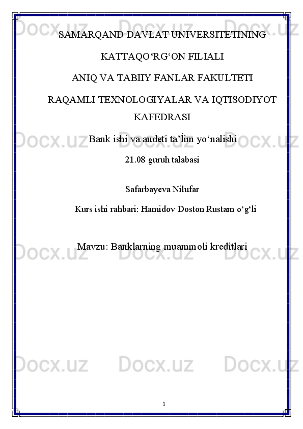 1SAMARQAND   DAVLAT   UNIVERSITETINING
KATTAQO‘RG‘ON FILIALI
ANIQ   VA   TABIIY   FANLAR   FAKULTETI
RAQAMLI   TEXNOLOGIYALAR   VA   IQTISODIYOT 
KAFEDRASI
Bank   ishi   va   audeti   ta’ĺim   yo‘nalishi
21.08   guruh   talabasi 
Safarbayeva Nilufar
Kurs ishi rahbari:  Hamidov   Doston Rustam   o‘g‘li
Mavzu:   Banklarning   muammoli   kreditlari