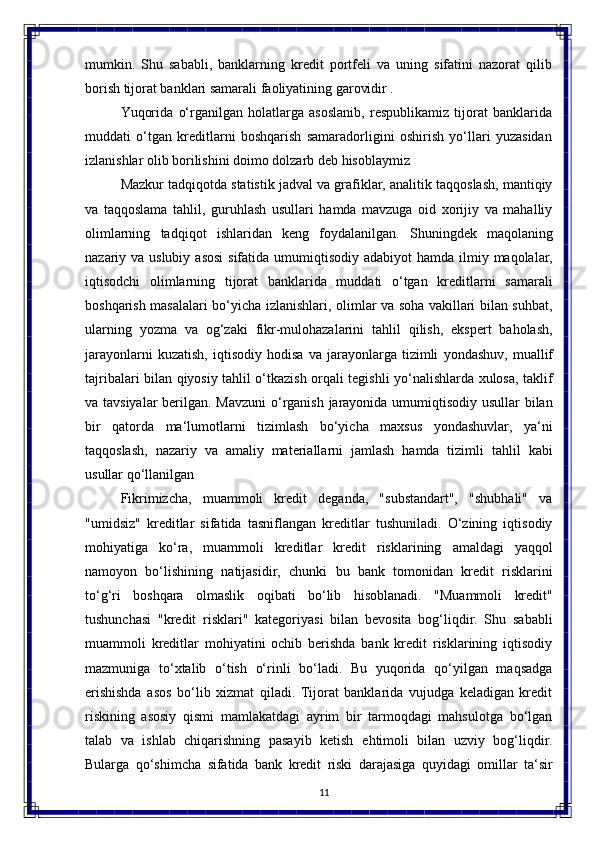 11mumkin.   Shu   sababli,   banklarning   kredit   portfeli   va   uning   sifatini   nazorat   qilib
borish tijorat banklari samarali faoliyatining garovidir .
Yuqorida   o‘rganilgan   holatlarga   asoslanib,   respublikamiz   tijorat   banklarida
muddati   o‘tgan   kreditlarni   boshqarish   samaradorligini   oshirish   yo‘llari   yuzasidan
izlanishlar olib borilishini doimo dolzarb deb hisoblaymiz
Mazkur tadqiqotda statistik jadval va grafiklar, analitik taqqoslash, mantiqiy
va   taqqoslama   tahlil,   guruhlash   usullari   hamda   mavzuga   oid   xorijiy   va   mahalliy
olimlarning   tadqiqot   ishlaridan   keng   foydalanilgan.   Shuningdek   maqolaning
nazariy va   uslubiy   asosi   sifatida   umumiqtisodiy   adabiyot   hamda   ilmiy   maqolalar,
iqtisodchi   olimlarning   tijorat   banklarida   muddati   o‘tgan   kreditlarni   samarali
boshqarish masalalari bo‘yicha izlanishlari, olimlar va soha vakillari bilan suhbat,
ularning   yozma   va   og‘zaki   fikr-mulohazalarini   tahlil   qilish,   ekspert   baholash,
jarayonlarni   kuzatish,   iqtisodiy   hodisa   va   jarayonlarga   tizimli   yondashuv,   muallif
tajribalari   bilan qiyosiy tahlil o‘tkazish orqali tegishli yo‘nalishlarda xulosa, taklif
va tavsiyalar  berilgan. Mavzuni  o‘rganish jarayonida umumiqtisodiy usullar  bilan
bir   qatorda   ma‘lumotlarni   tizimlash   bo‘yicha   maxsus   yondashuvlar,   ya‘ni
taqqoslash,   nazariy   va   amaliy   materiallarni   jamlash   hamda   tizimli   tahlil   kabi
usullar qo‘llanilgan
Fikrimizcha,   muammoli   kredit   deganda,   "substandart",   "shubhali"   va
"umidsiz"   kreditlar   sifatida   tasniflangan   kreditlar   tushuniladi.   O‘zining   iqtisodiy
mohiyatiga   ko‘ra,   muammoli   kreditlar   kredit   risklarining   amaldagi   yaqqol
namoyon   bo‘lishining   natijasidir,   chunki   bu   bank   tomonidan   kredit   risklarini
to‘g‘ri   boshqara   olmaslik   oqibati   bo‘lib   hisoblanadi.   "Muammoli   kredit"
tushunchasi   "kredit   risklari"   kategoriyasi   bilan   bevosita   bog‘liqdir.   Shu   sababli
muammoli   kreditlar   mohiyatini   ochib   berishda   bank   kredit   risklarining   iqtisodiy
mazmuniga   to‘xtalib   o‘tish   o‘rinli   bo‘ladi.   Bu   yuqorida   qo‘yilgan   maqsadga
erishishda   asos   bo‘lib   xizmat   qiladi.   Tijorat   banklarida   vujudga   keladigan   kredit
riskining   asosiy   qismi   mamlakatdagi   ayrim   bir   tarmoqdagi   mahsulotga   bo‘lgan
talab   va   ishlab   chiqarishning   pasayib   ketish   ehtimoli   bilan   uzviy   bog‘liqdir.
Bularga   qo‘shimcha   sifatida   bank   kredit   riski   darajasiga   quyidagi   omillar   ta‘sir 