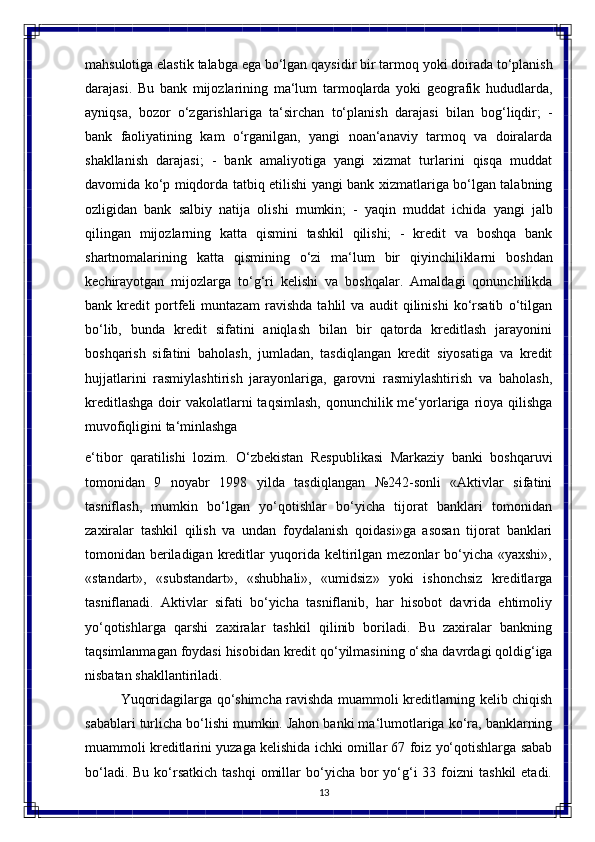 13mahsulotiga elastik   talabga ega   bo‘lgan   qaysidir   bir   tarmoq yoki   doirada   to‘planish
darajasi.   Bu   bank   mijozlarining   ma‘lum   tarmoqlarda   yoki   geografik   hududlarda,
ayniqsa,   bozor   o‘zgarishlariga   ta‘sirchan   to‘planish   darajasi   bilan   bog‘liqdir;   -
bank   faoliyatining   kam   o‘rganilgan,   yangi   noan‘anaviy   tarmoq   va   doiralarda
shakllanish   darajasi;   -   bank   amaliyotiga   yangi   xizmat   turlarini   qisqa   muddat
davomida ko‘p miqdorda tatbiq etilishi yangi bank xizmatlariga bo‘lgan talabning
ozligidan   bank   salbiy   natija   olishi   mumkin;   -   yaqin   muddat   ichida   yangi   jalb
qilingan   mijozlarning   katta   qismini   tashkil   qilishi;   -   kredit   va   boshqa   bank
shartnomalarining   katta   qismining   o‘zi   ma‘lum   bir   qiyinchiliklarni   boshdan
kechirayotgan   mijozlarga   to‘g‘ri   kelishi   va   boshqalar.   Amaldagi   qonunchilikda
bank   kredit   portfeli   muntazam   ravishda   tahlil   va   audit   qilinishi   ko‘rsatib   o‘tilgan
bo‘lib,   bunda   kredit   sifatini   aniqlash   bilan   bir   qatorda   kreditlash   jarayonini
boshqarish   sifatini   baholash,   jumladan,   tasdiqlangan   kredit   siyosatiga   va   kredit
hujjatlarini   rasmiylashtirish   jarayonlariga,   garovni   rasmiylashtirish   va   baholash,
kreditlashga  doir  vakolatlarni  taqsimlash,  qonunchilik me‘yorlariga rioya qilishga
muvofiqligini ta‘minlashga 
e‘tibor   qaratilishi   lozim.   O‘zbekistan   Respublikasi   Markaziy   banki   boshqaruvi
tomonidan   9   noyabr   1998   yilda   tasdiqlangan   №242-sonli   «Aktivlar   sifatini
tasniflash,   mumkin   bo‘lgan   yo‘qotishlar   bo‘yicha   tijorat   banklari   tomonidan
zaxiralar   tashkil   qilish   va   undan   foydalanish   qoidasi»ga   asosan   tijorat   banklari
tomonidan   beriladigan   kreditlar   yuqorida   keltirilgan   mezonlar   bo‘yicha   «yaxshi»,
«standart»,   «substandart»,   «shubhali»,   «umidsiz»   yoki   ishonchsiz   kreditlarga
tasniflanadi.   Aktivlar   sifati   bo‘yicha   tasniflanib,   har   hisobot   davrida   ehtimoliy
yo‘qotishlarga   qarshi   zaxiralar   tashkil   qilinib   boriladi.   Bu   zaxiralar   bankning
taqsimlanmagan foydasi   hisobidan kredit   qo‘yilmasining   o‘sha davrdagi   qoldig‘iga
nisbatan shakllantiriladi.
Yuqoridagilarga qo‘shimcha ravishda muammoli kreditlarning kelib chiqish
sabablari turlicha bo‘lishi mumkin. Jahon banki ma‘lumotlariga ko‘ra, banklarning
muammoli kreditlarini yuzaga kelishida ichki omillar 67 foiz yo‘qotishlarga sabab
bo‘ladi.  Bu  ko‘rsatkich  tashqi  omillar  bo‘yicha bor  yo‘g‘i  33  foizni   tashkil   etadi. 