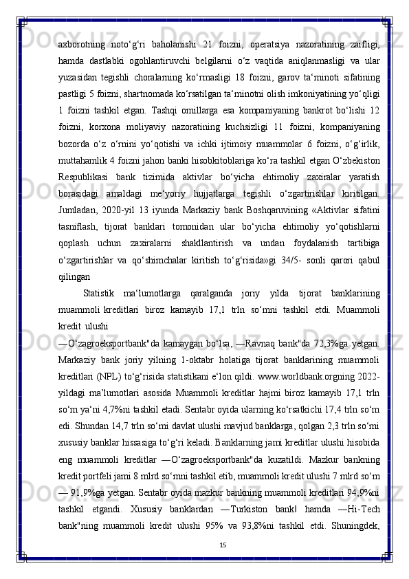 15axborotning   noto‘g‘ri   baholanishi   21   foizni,   operatsiya   nazoratining   zaifligi,
hamda   dastlabki   ogohlantiruvchi   belgilarni   o‘z   vaqtida   aniqlanmasligi   va   ular
yuzasidan   tegishli   choralarning   ko‘rmasligi   18   foizni,   garov   ta‘minoti   sifatining
pastligi 5 foizni, shartnomada ko‘rsatilgan ta‘minotni olish imkoniyatining yo‘qligi
1   foizni   tashkil   etgan.   Tashqi   omillarga   esa   kompaniyaning   bankrot   bo‘lishi   12
foizni,   korxona   moliyaviy   nazoratining   kuchsizligi   11   foizni,   kompaniyaning
bozorda   o‘z   o‘rnini   yo‘qotishi   va   ichki   ijtimoiy   muammolar   6   foizni,   o‘g‘irlik,
muttahamlik 4 foizni jahon banki hisobkitoblariga ko‘ra tashkil etgan O‘zbekiston
Respublikasi   bank   tizimida   aktivlar   bo‘yicha   ehtimoliy   zaxiralar   yaratish
borasidagi   amaldagi   me‘yoriy   hujjatlarga   tegishli   o‘zgartirishlar   kiritilgan.
Jumladan,   2020-yil   13   iyunda   Markaziy   bank   Boshqaruvining   «Aktivlar   sifatini
tasniflash,   tijorat   banklari   tomonidan   ular   bo‘yicha   ehtimoliy   yo‘qotishlarni
qoplash   uchun   zaxiralarni   shakllantirish   va   undan   foydalanish   tartibiga
o‘zgartirishlar   va   qo‘shimchalar   kiritish   to‘g‘risida»gi   34/5-   sonli   qarori   qabul
qilingan
Statistik   ma‘lumotlarga   qaralganda   joriy   yilda   tijorat   banklarining
muammoli   kreditlari   biroz   kamayib   17,1   trln   so‘mni   tashkil   etdi.   Muammoli
kredit   ulushi
―O‘zagroeksportbank"da   kamaygan   bo‘lsa,   ―Ravnaq   bank"da   72,3%ga   yetgan.
Markaziy   bank   joriy   yilning   1-oktabr   holatiga   tijorat   banklarining   muammoli
kreditlari (NPL) to‘g‘risida statistikani e‘lon qildi.   www.worldbank.orgning   2022-
yildagi   ma’lumotlari   asosida   Muammoli   kreditlar   hajmi   biroz   kamayib   17,1   trln
so‘m ya‘ni 4,7%ni tashkil etadi. Sentabr oyida ularning ko‘rsatkichi 17,4 trln so‘m
edi. Shundan 14,7 trln so‘mi davlat ulushi mavjud banklarga, qolgan 2,3 trln so‘mi
xususiy banklar hissasiga to‘g‘ri keladi. Banklarning jami kreditlar ulushi hisobida
eng   muammoli   kreditlar   ―O‘zagroeksportbank"da   kuzatildi.   Mazkur   bankning
kredit   portfeli   jami   8   mlrd   so‘mni   tashkil   etib, muammoli   kredit   ulushi   7 mlrd   so‘m
— 91,9%ga yetgan. Sentabr oyida mazkur bankning muammoli kreditlari 94,9%ni
tashkil   etgandi.   Xususiy   banklardan   ―Turkiston   bank‖   hamda   ―Hi-Tech
bank"ning   muammoli   kredit   ulushi   95%   va   93,8%ni   tashkil   etdi.   Shuningdek, 