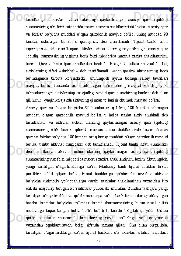 17tasniflangan   aktivlar   uchun   ularning   qaytarilmagan   asosiy   qarz   (qoldiq)
summasining o‘n foizi miqdorida maxsus zaxira shakllantirishi lozim. Asosiy qarz
va   foizlar   bo‘yicha   muddati   o‘tgan   qarzdorlik   mavjud   bo‘lib,   uning   muddati   90
kundan  oshmagan	  bo‘lsa,	  u	  qoniqarsiz	  deb	  tasniflanadi.	  Tijorat	  banki	  sifati
«qoniqarsiz»   deb   tasniflangan   aktivlar   uchun   ularning   qaytarilmagan   asosiy   qarz
(qoldiq)   summasining   yigirma  besh   foizi  miqdorida  maxsus   zaxira  shakllantirishi
lozim.   Quyida   keltirilgan   omillardan   hech   bo‘lmaganda   bittasi   mavjud   bo‘lsa,
aktivlarning   sifati   «shubhali»   deb   tasniflanadi:   -«qoniqarsiz»   aktivlarning   hech
bo‘lmaganda   birorta   ko‘rsatkichi,   shuningdek   ayrim   boshqa   salbiy   tavsiflari
mavjud   bo‘lsa   (bozorda   oson   sotiladigan   ta‘minotning   mavjud   emasligi   yoki
ta‘minlanmagan aktivlarning   mavjudligi yoxud qarz oluvchining   bankrot deb e‘lon
qilinishi); -yaqin kelajakda aktivning qisman to‘lanish ehtimoli mavjud bo‘lsa; 
Asosiy   qarz   va   foizlar   bo‘yicha   90   kundan   ortiq   lekin,   180   kundan   oshmagan
muddati   o‘tgan   qarzdorlik   mavjud   bo‘lsa   u   holda   ushbu   aktiv   shubhali   deb
tasniflanadi   va   aktivlar   uchun   ularning   qaytarilmagan   asosiy   qarz   (qoldiq)
summasining   ellik   foizi   miqdorida   maxsus   zaxira   shakllantirishi   lozim.   Asosiy
qarz va foizlar bo‘yicha 180 kundan ortiq kunga muddati o‘tgan qarzdorlik mavjud
bo‘lsa,   ushbu   aktivlar   «umidsiz»   deb   tasniflanadi.   Tijorat   banki   sifati   «umidsiz»
deb   tasniflangan   aktivlar   uchun   ularning   qaytarilmagan   asosiy   qarz   (qoldiq)
summasining   yuz   foizi   miqdorida   maxsus   zaxira   shakllantirishi   lozim.   Shuningdek,
yangi   kiritilgan   o‘zgartirishlarga   ko‘ra,   Markaziy   bank   tijorat   banklari   kredit
portfelini   tahlil   qilgan   holda,   tijorat   banklariga   qo‘shimcha   ravishda   aktivlar
bo‘yicha   ehtimoliy   yo‘qotishlarga   qarshi   zaxiralar   shakllantirish   yuzasidan   ijro
etilishi  majburiy  bo‘lgan  ko‘rsatmalar   yuborishi   mumkin.  Bundan   tashqari,  yangi
kiritilgan o‘zgartirishlar  va qo‘shimchalarga ko‘ra, bank tomonidan ajratilayotgan
barcha   kreditlar   bo‘yicha   to‘lovlar   kredit   shartnomasining   butun   amal   qilish
muddatiga   taqsimlangan   holda   bo‘lib-bo‘lib   to‘lanishi   belgilab   qo‘yildi.   Ushbu
qoida   banklarda   muammoli   kreditlarning   paydo   bo‘lishiga   yo‘l   qo‘ymaslik
yuzasidan   ogohlantiruvchi   belgi   sifatida   xizmat   qiladi.   Shu   bilan   birgalikda,
kiritilgan   o‘zgartirishlarga   ko‘ra,   tijorat   banklari   o‘z   aktivlari   sifatini   tasniflash 