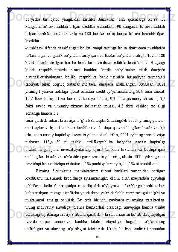 18bo‘yicha   bir   qator   yangiliklar   kiritildi   Jumladan,   eski   qoidalarga   ko‘ra,   30
kungacha to‘lov muddati o‘tgan kreditlar «standart», 90 kungacha to‘lov muddati
o‘tgan   kreditlar   «substandart»   va   180   kundan   ortiq   kunga   to‘lovi   kechiktirilgan
kreditlar
«umidsiz»   sifatida   tasniflangan   bo‘lsa,   yangi   tartibga   ko‘ra   shartnoma   muddatida
to‘lanmagan va grafik bo‘yicha asosiy   qarz va foizlar bo‘yicha oraliq to‘lovlar 180
kundan   kechiktirilgan   barcha   kreditlar   «umidsiz»   sifatida   tasniflanadi.   Bugungi
kunda   respublikamizda   tijorat   banklari   kredit   qo‘yilmalari   еtarli   darajada
diversifikatsiyalangan   bo‘lib,   respublika   bank   tizimida   iqtisodiyot   tarmoqlari
faoliyati   bilan   bog‘liq   xatarlar   mo‘tadil   darajada   shakllangan.   Xususan,   2021
yilning 1   yanvar   holatiga   tijorat   banklari   kredit   qo‘yilmalarining   50,9   foizi   sanoat,
10,7   foizi   transport   va   kommunikatsiya   sohasi,   9,3   foizi   jismoniy   shaxslar,   3,7
foizi   savdo   va   umumiy   xizmat   ko‘rsatish   sohasi,   4,3   foizi   qishloq   xo‘jaligi
sohasiga hamda 3,1 
foizi qurilish sohasi hissasiga to‘g‘ri kelmoqda. Shuningdek 2022- yilning yanvar-
mart   oylarida   tijorat   banklari   kreditlari   va   boshqa   qarz   mablag‘lari   hisobidan   5,5
trln. so‘m asosiy kapitalga investitsiyalar o‘zlashtirilib, 2021- yilning mos davriga
nisbatan   115,4   %   ni   tashkil   etdi.Respublika   bo‘yicha   asosiy   kapitalga
o‘zlashtirilgan   jami   investitsiyalardagi   tijorat   banklari   kreditlari   va   boshqa   qarz
mablag‘lari  hisobidan  o‘zlashtirilgan investitsiyalarning  ulushi  2021-  yilning mos
davridagi ko‘rsatkichga nisbatan 1,0 % punktga kamayib, 11,0 % ni tashkil etdi.
Bizning   fikrimizcha   mamlakatimiz   tijorat   banklari   tomonidan   berilgan
kreditlarni   muammoli   kreditlarga   aylanmasligini   oldini   olish   maqsadida   quyidagi
takliflarni   keltirish   maqsadga   muvofiq   deb   o‘ylaymiz:   -   banklarga   kredit   uchun
kelib tushgan arizaga atroflicha yondashuv, ya‘ni daslabki monitoringni to‘g‘ri va
mukammal   amalga   oshirish.   Bu   еrda   birinchi   navbatda   mijozning   xarakteriga,
uning   moliyaviy   ahvoliga,   biznes   hamkorlari   orasidagi   mavqeiga   hamda   ushbu
sohadagi tajribasiga asosiy e‘tiborni qaratish; - kredit arizasini ko‘rib chiqilayotgan
davrda   mijoz   tomonidan   bankka   takdim   etayotgan   hujjatlar   to‘plamining
to‘liqligini   va   ularning   to‘g‘riligini   tekshirish.   Kredit   bo‘limi   xodimi   tomonidan 