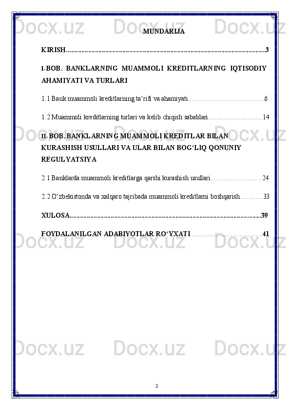 2MUNDARIJA
KIRISH ..................................................................................................................... 3
I- BOB.   BANKLARNING   MUAMMOLI   KREDITLARNING   IQTISODIY 
AHAMIYATI VA TURLARI
1.1 Bank   muammoli   kreditlarning   ta’rifi   va   ahamiyati ............................................ 6
1.2 Muammoli   kreditlarning   turlari   va   kelib   chiqish   sabablari ................................ 14
II- BOB.   BANKLARNING   MUAMMOLI   KREDITLAR   BILAN  
KURASHISH USULLARI VA ULAR BILAN BOG‘LIQ QONUNIY 
REGULYATSIYA
2.1 Banklarda   muammoli   kreditlarga   qarshi   kurashish   usullari .............................. 24
2.2 O‘zbekistonda   va   xalqaro   tajribada   muammoli   kreditlarni   boshqarish ............. 33
XULOSA ................................................................................................................ 39
FOYDALANILGAN   ADABIYOTLAR   RO‘YXATI .......................................... 41 