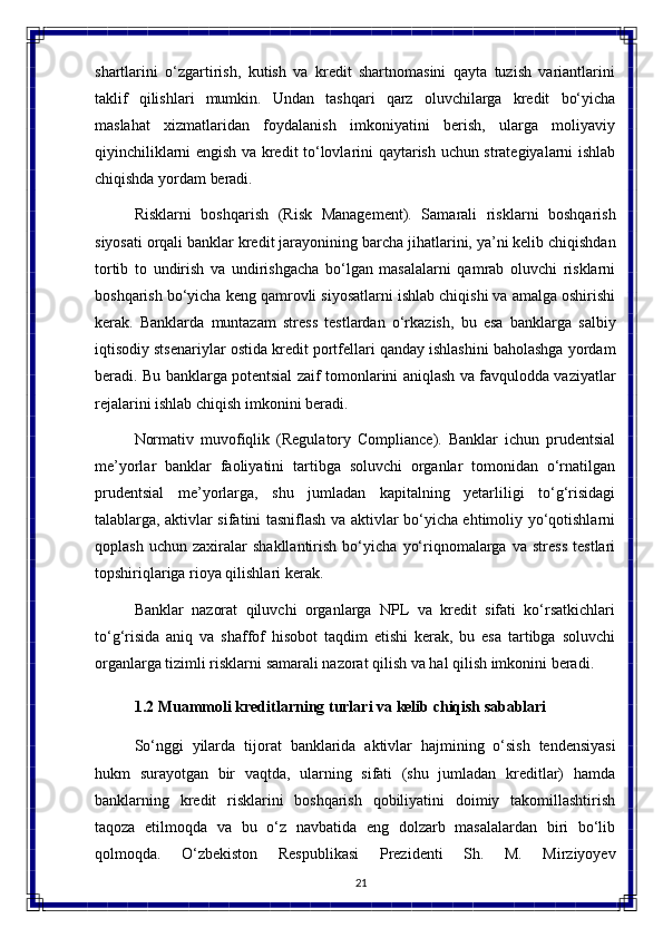 21shartlarini   o‘zgartirish,   kutish   va   kredit   shartnomasini   qayta   tuzish   variantlarini
taklif   qilishlari   mumkin.   Undan   tashqari   qarz   oluvchilarga   kredit   bo‘yicha
maslahat   xizmatlaridan   foydalanish   imkoniyatini   berish,   ularga   moliyaviy
qiyinchiliklarni engish   va   kredit   to‘lovlarini   qaytarish   uchun   strategiyalarni   ishlab
chiqishda   yordam  beradi.
Risklarni   boshqarish   (Risk   Management).   Samarali   risklarni   boshqarish
siyosati orqali banklar kredit jarayonining   barcha jihatlarini, ya’ni kelib chiqishdan
tortib   to   undirish   va   undirishgacha   bo‘lgan   masalalarni   qamrab   oluvchi   risklarni
boshqarish bo‘yicha keng qamrovli siyosatlarni ishlab chiqishi va amalga oshirishi
kerak.   Banklarda   muntazam   stress   testlardan   o‘rkazish,   bu   esa   banklarga   salbiy
iqtisodiy stsenariylar ostida kredit portfellari qanday ishlashini baholashga yordam
beradi. Bu banklarga potentsial zaif tomonlarini aniqlash va favqulodda vaziyatlar
rejalarini ishlab chiqish imkonini beradi.
Normativ   muvofiqlik   (Regulatory   Compliance).   Banklar   ichun   prudentsial
me’yorlar   banklar   faoliyatini   tartibga   soluvchi   organlar   tomonidan   o‘rnatilgan
prudentsial   me’yorlarga,   shu   jumladan   kapitalning   yetarliligi   to‘g‘risidagi
talablarga, aktivlar sifatini tasniflash va aktivlar bo‘yicha ehtimoliy yo‘qotishlarni
qoplash   uchun   zaxiralar   shakllantirish   bo‘yicha   yo‘riqnomalarga   va   stress   testlari
topshiriqlariga rioya qilishlari kerak.
Banklar   nazorat   qiluvchi   organlarga   NPL   va   kredit   sifati   ko‘rsatkichlari
to‘g‘risida   aniq   va   shaffof   hisobot   taqdim   etishi   kerak,   bu   esa   tartibga   soluvchi
organlarga tizimli risklarni samarali nazorat qilish va hal qilish imkonini beradi.
1.2 Muammoli   kreditlarning   turlari   va   kelib   chiqish  sabablari
So‘nggi   yilarda   tijorat   banklarida   aktivlar   hajmining   o‘sish   tendensiyasi
hukm   surayotgan   bir   vaqtda,   ularning   sifati   (shu   jumladan   kreditlar)   hamda
banklarning   kredit   risklarini   boshqarish   qobiliyatini   doimiy   takomillashtirish
taqoza   etilmoqda   va   bu   o‘z   navbatida   eng   dolzarb   masalalardan   biri   bo‘lib
qolmoqda.   O‘zbekiston   Respublikasi   Prezidenti   Sh.   M.   Mirziyoyev 