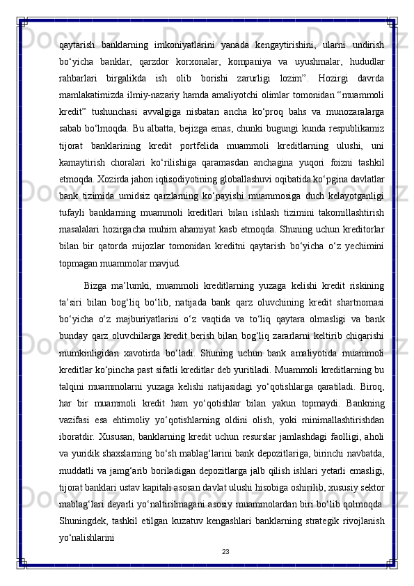 23qaytarish   banklarning   imkoniyatlarini   yanada   kengaytirishini,   ularni   undirish
bo‘yicha   banklar,   qarzdor   korxonalar,   kompaniya   va   uyushmalar,   hududlar
rahbarlari   birgalikda   ish   olib   borishi   zarurligi   lozim”.   Hozirgi   davrda
mamlakatimizda ilmiy-nazariy hamda amaliyotchi olimlar tomonidan “muammoli
kredit”   tushunchasi   avvalgiga   nisbatan   ancha   ko‘proq   bahs   va   munozaralarga
sabab  bo‘lmoqda. Bu  albatta, bejizga emas,  chunki  bugungi  kunda respublikamiz
tijorat   banklarining   kredit   portfelida   muammoli   kreditlarning   ulushi,   uni
kamaytirish   choralari   ko‘rilishiga   qaramasdan   anchagina   yuqori   foizni   tashkil
etmoqda.   Xozirda jahon iqtisodiyotining globallashuvi oqibatida ko‘pgina davlatlar
bank   tizimida   umidsiz   qarzlarning   ko‘payishi   muammosiga   duch   kelayotganligi
tufayli   banklarning   muammoli   kreditlari   bilan   ishlash   tizimini   takomillashtirish
masalalari   hozirgacha   muhim   ahamiyat   kasb   etmoqda.  Shuning  uchun   kreditorlar
bilan   bir   qatorda   mijozlar   tomonidan   kreditni   qaytarish   bo‘yicha   o‘z   yechimini
topmagan muammolar mavjud.
Bizga   ma’lumki,   muammoli   kreditlarning   yuzaga   kelishi   kredit   riskining
ta’siri   bilan   bog‘liq   bo‘lib,   natijada   bank   qarz   oluvchining   kredit   shartnomasi
bo‘yicha   o‘z   majburiyatlarini   o‘z   vaqtida   va   to‘liq   qaytara   olmasligi   va   bank
bunday   qarz   oluvchilarga   kredit   berish   bilan   bog‘liq   zararlarni   keltirib   chiqarishi
mumkinligidan   xavotirda   bo‘ladi.   Shuning   uchun   bank   amaliyotida   muammoli
kreditlar ko‘pincha past sifatli kreditlar deb yuritiladi. Muammoli kreditlarning bu
talqini   muammolarni   yuzaga   kelishi   natijasidagi   yo‘qotishlarga   qaratiladi.   Biroq,
har   bir   muammoli   kredit   ham   yo‘qotishlar   bilan   yakun   topmaydi.   Bankning
vazifasi   esa   ehtimoliy   yo‘qotishlarning   oldini   olish,   yoki   minimallashtirishdan
iboratdir.   Xususan,   banklarning   kredit   uchun   resurslar   jamlashdagi   faolligi,   aholi
va yuridik shaxslarning   bo‘sh   mablag‘larini   bank   depozitlariga,   birinchi   navbatda,
muddatli   va jamg‘arib   boriladigan   depozitlarga   jalb   qilish   ishlari   yetarli   emasligi,
tijorat   banklari ustav kapitali asosan davlat ulushi hisobiga oshirilib, xususiy sektor
mablag‘lari deyarli yo‘naltirilmagani   asosiy   muammolardan   biri   bo‘lib   qolmoqda.
Shuningdek,   tashkil   etilgan   kuzatuv   kengashlari   banklarning   strategik   rivojlanish
yo‘nalishlarini 