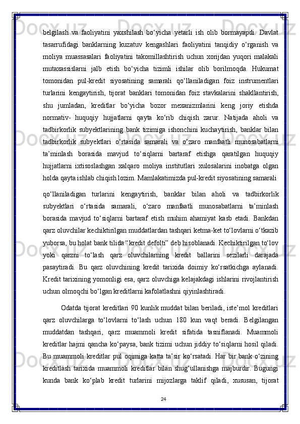 24belgilash   va   faoliyatini   yaxshilash   bo‘yicha   yetarli   ish   olib   bormayapdi.   Davlat
tasarrufidagi   banklarning   kuzatuv   kengashlari   faoliyatini   tanqidiy   o‘rganish   va
moliya   muassasalari   faoliyatini   takomillashtirish   uchun   xorijdan   yuqori   malakali
mutaxassislarni   jalb   etish   bo‘yicha   tizimli   ishilar   olib   borilmoqda.   Hukumat
tomonidan   pul-kredit   siyosatining   samarali   qo‘llaniladigan   foiz   instrumentlari
turlarini   kengaytirish,   tijorat   banklari   tomonidan   foiz   stavkalarini   shakllantirish,
shu   jumladan,   kreditlar   bo‘yicha   bozor   mexanizmlarini   keng   joriy   etishda
normativ-   huquqiy   hujjatlarni   qayta   ko‘rib   chiqish   zarur.   Natijada   aholi   va
tadbirkorlik   subyektlarining   bank   tizimiga   ishonchini   kuchaytirish,   banklar   bilan
tadbirkorlik   subyektlari   o‘rtasida   samarali   va   o‘zaro   manfaatli   munosabatlarni
ta’minlash   borasida   mavjud   to‘siqlarni   bartaraf   etishga   qaratilgan   huquqiy
hujjatlarni   ixtisoslashgan   xalqaro   moliya   institutlari   xulosalarini   inobatga   olgan
holda qayta ishlab chiqish lozim. Mamlakatimizda pul-kredit siyosatining samarali 
qo‘llaniladigan   turlarini   kengaytirish,   banklar   bilan   aholi   va   tadbirkorlik
subyektlari   o‘rtasida   samarali,   o‘zaro   manfaatli   munosabatlarni   ta’minlash
borasida   mavjud   to‘siqlarni   bartaraf   etish   muhim   ahamiyat   kasb   etadi.   Bankdan
qarz oluvchilar kechiktirilgan muddatlardan tashqari ketma-ket to‘lovlarni o‘tkazib
yuborsa, bu holat bank tilida “kredit defolti” deb hisoblanadi. Kechiktirilgan to‘lov
yoki   qarzni   to‘lash   qarz   oluvchilarning   kredit   ballarini   sezilarli   darajada
pasaytiradi.   Bu   qarz   oluvchining   kredit   tarixida   doimiy   ko‘rsatkichga   aylanadi.
Kredit tarixining yomonligi esa, qarz oluvchiga kelajakdagi ishlarini rivojlantirish
uchun olmoqchi bo‘lgan kreditlarni kafolatlashni qiyinlashtiradi.
Odatda tijorat  kreditlari 90 kunlik muddat  bilan beriladi, iste’mol  kreditlari
qarz   oluvchilarga   to‘lovlarni   to‘lash   uchun   180   kun   vaqt   beradi.   Belgilangan
muddatdan   tashqari,   qarz   muammoli   kredit   sifatida   tasniflanadi.   Muammoli
kreditlar   hajmi   qancha   ko‘paysa,   bank   tizimi   uchun   jiddiy   to‘siqlarni   hosil   qiladi.
Bu muammoli  kreditlar  pul oqimiga katta ta’sir ko‘rsatadi. Har bir bank o‘zining
kreditlash   tarixida   muammoli   kreditlar   bilan   shug‘ullanishga   majburdir.   Bugungi
kunda   bank   ko‘plab   kredit   turlarini   mijozlarga   taklif   qiladi,   xususan,   tijorat 