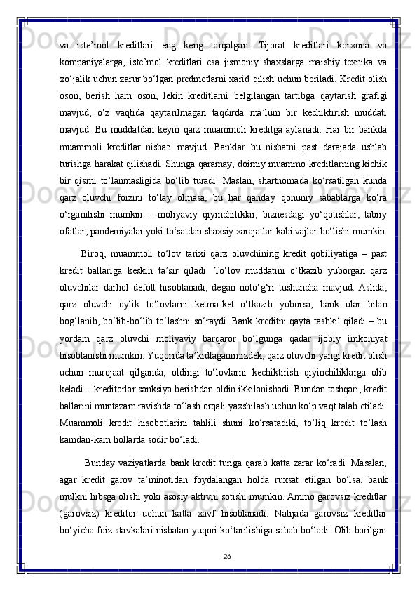 26va   iste’mol   kreditlari   eng   keng   tarqalgan.   Tijorat   kreditlari   korxona   va
kompaniyalarga,   iste’mol   kreditlari   esa   jismoniy   shaxslarga   maishiy   texnika   va
xo‘jalik uchun zarur bo‘lgan predmetlarni xarid qilish uchun beriladi. Kredit olish
oson,   berish   ham   oson,   lekin   kreditlarni   belgilangan   tartibga   qaytarish   grafigi
mavjud,   o‘z   vaqtida   qaytarilmagan   taqdirda   ma’lum   bir   kechiktirish   muddati
mavjud.   Bu   muddatdan   keyin   qarz   muammoli   kreditga   aylanadi.   Har   bir   bankda
muammoli   kreditlar   nisbati   mavjud.   Banklar   bu   nisbatni   past   darajada   ushlab
turishga harakat qilishadi. Shunga qaramay, doimiy muammo kreditlarning kichik
bir   qismi   to‘lanmasligida   bo‘lib   turadi.   Maslan,   shartnomada   ko‘rsatilgan   kunda
qarz   oluvchi   foizini   to‘lay   olmasa,   bu   har   qanday   qonuniy   sabablarga   ko‘ra
o‘rganilishi   mumkin   –   moliyaviy   qiyinchiliklar,   biznesdagi   yo‘qotishlar,   tabiiy
ofatlar,   pandemiyalar   yoki   to‘satdan shaxsiy   xarajatlar   kabi   vajlar   bo‘lishi   mumkin.
Biroq,   muammoli   to‘lov   tarixi   qarz   oluvchining   kredit   qobiliyatiga   –   past
kredit   ballariga   keskin   ta’sir   qiladi.   To‘lov   muddatini   o‘tkazib   yuborgan   qarz
oluvchilar   darhol   defolt   hisoblanadi,   degan   noto‘g‘ri   tushuncha   mavjud.   Aslida,
qarz   oluvchi   oylik   to‘lovlarni   ketma-ket   o‘tkazib   yuborsa,   bank   ular   bilan
bog‘lanib,   bo‘lib-bo‘lib to‘lashni so‘raydi. Bank kreditni qayta tashkil  qiladi – bu
yordam   qarz   oluvchi   moliyaviy   barqaror   bo‘lgunga   qadar   ijobiy   imkoniyat
hisoblanishi mumkin. Yuqorida ta’kidlaganimizdek, qarz oluvchi yangi kredit olish
uchun   murojaat   qilganda,   oldingi   to‘lovlarni   kechiktirish   qiyinchiliklarga   olib
keladi – kreditorlar sanksiya berishdan oldin ikkilanishadi. Bundan tashqari, kredit
ballarini muntazam ravishda to‘lash orqali yaxshilash uchun ko‘p vaqt talab etiladi.
Muammoli   kredit   hisobotlarini   tahlili   shuni   ko‘rsatadiki,   to‘liq   kredit   to‘lash
kamdan-kam hollarda sodir bo‘ladi.
Bunday   vaziyatlarda   bank   kredit   turiga   qarab   katta   zarar   ko‘radi.   Masalan,
agar   kredit   garov   ta’minotidan   foydalangan   holda   ruxsat   etilgan   bo‘lsa,   bank
mulkni hibsga olishi yoki asosiy aktivni sotishi mumkin. Ammo garovsiz kreditlar
(garovsiz)   kreditor   uchun   katta   xavf   hisoblanadi.   Natijada   garovsiz   kreditlar
bo‘yicha   foiz   stavkalari   nisbatan   yuqori   ko‘tarilishiga   sabab   bo‘ladi.   Olib   borilgan