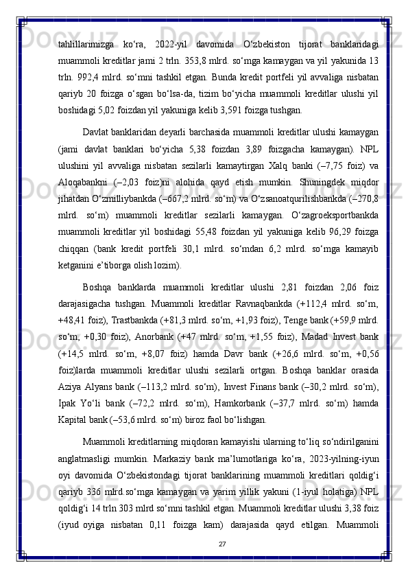 27tahlillarimizga   ko‘ra,   2022-yil   davomida   O‘zbekiston   tijorat   banklaridagi
muammoli kreditlar jami 2 trln. 353,8 mlrd. so‘mga kamaygan va yil yakunida 13
trln. 992,4 mlrd. so‘mni  tashkil  etgan. Bunda  kredit  portfeli  yil  avvaliga  nisbatan
qariyb   20   foizga   o‘sgan   bo‘lsa-da,   tizim   bo‘yicha   muammoli   kreditlar   ulushi   yil
boshidagi 5,02 foizdan yil yakuniga kelib 3,591 foizga tushgan.
Davlat banklaridan deyarli barchasida muammoli kreditlar ulushi kamaygan
(jami   davlat   banklari   bo‘yicha   5,38   foizdan   3,89   foizgacha   kamaygan).   NPL
ulushini   yil   avvaliga   nisbatan   sezilarli   kamaytirgan   Xalq   banki   (–7,75   foiz)   va
Aloqabankni   (–2,03   foiz)ni   alohida   qayd   etish   mumkin.   Shuningdek   miqdor
jihatdan O‘zmilliybankda (–667,2 mlrd. so‘m) va O‘zsanoatqurilishbankda (–270,8
mlrd.   so‘m)   muammoli   kreditlar   sezilarli   kamaygan.   O‘zagroeksportbankda
muammoli   kreditlar   yil   boshidagi   55,48   foizdan   yil   yakuniga   kelib   96,29   foizga
chiqqan   (bank   kredit   portfeli   30,1   mlrd.   so‘mdan   6,2   mlrd.   so‘mga   kamayib
ketganini e’tiborga olish lozim).
Boshqa   banklarda   muammoli   kreditlar   ulushi   2,81   foizdan   2,06   foiz
darajasigacha   tushgan.   Muammoli   kreditlar   Ravnaqbankda   (+112,4   mlrd.   so‘m,
+48,41   foiz),   Trastbankda   (+81,3   mlrd.   so‘m,   +1,93   foiz),   Tenge   bank   (+59,9 mlrd.
so‘m,   +0,30   foiz),   Anorbank   (+47   mlrd.   so‘m,   +1,55   foiz),   Madad   Invest   bank
(+14,5   mlrd.   so‘m,   +8,07   foiz)   hamda   Davr   bank   (+26,6   mlrd.   so‘m,   +0,56
foiz)larda   muammoli   kreditlar   ulushi   sezilarli   ortgan.   Boshqa   banklar   orasida
Aziya   Alyans   bank   (–113,2   mlrd.   so‘m),   Invest   Finans   bank   (–30,2   mlrd.   so‘m),
Ipak   Yo‘li   bank   (–72,2   mlrd.   so‘m),   Hamkorbank   (–37,7   mlrd.   so‘m)   hamda
Kapital bank (–53,6 mlrd. so‘m) biroz faol bo‘lishgan.
Muammoli kreditlarning miqdoran kamayishi ularning to‘liq so‘ndirilganini
anglatmasligi   mumkin.   Markaziy   bank   ma’lumotlariga   ko‘ra,   2023-yilning-iyun
oyi   davomida   O‘zbekistondagi   tijorat   banklarining   muammoli   kreditlari   qoldig‘i
qariyb   336   mlrd.so‘mga   kamaygan   va   yarim   yillik   yakuni   (1-iyul   holatiga)   NPL
qoldig‘i 14 trln 303 mlrd so‘mni tashkil etgan. Muammoli kreditlar ulushi 3,38 foiz
(iyud   oyiga   nisbatan   0,11   foizga   kam)   darajasida   qayd   etilgan.   Muammoli 