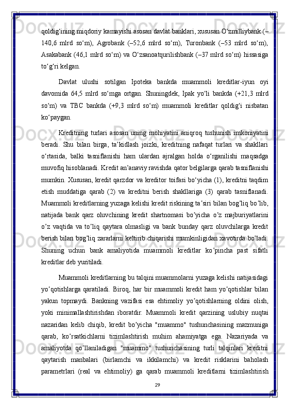 29qoldig‘ining miqdoriy   kamayishi asosan davlat banklari, xususan O‘zmilliybank (–
140,6   mlrd   so‘m),   Agrobank   (–52,6   mlrd   so‘m),   Turonbank   (–53   mlrd   so‘m),
Asakabank (46,1 mlrd so‘m) va O‘zsanoatqurilishbank (–37 mlrd so‘m) hissasiga
to‘g‘ri kelgan.
Davlat   ulushi   sotilgan   Ipoteka   bankda   muammoli   kreditlar-iyun   oyi
davomida   64,5   mlrd   so‘mga   ortgan.   Shuningdek,   Ipak   yo‘li   bankda   (+21,3   mlrd
so‘m)   va   TBC   bankda   (+9,3   mlrd   so‘m)   muammoli   kreditlar   qoldig‘i   nisbatan
ko‘paygan.
Kreditning   turlari   asosan   uning   mohiyatini   aniqroq   tushunish   imkoniyatini
beradi.   Shu   bilan   birga,   ta’kidlash   joizki,   kreditning   nafaqat   turlari   va   shakllari
o‘rtasida,   balki   tasniflanishi   ham   ulardan   ajralgan   holda   o‘rganilishi   maqsadga
muvofiq   hisoblanadi. Kredit   an’anaviy   ravishda   qator   belgilarga   qarab   tasniflanishi
mumkin. Xususan, kredit qarzdor va kreditor toifasi bo‘yicha (1), kreditni taqdim
etish   muddatiga   qarab   (2)   va   kreditni   berish   shakllariga   (3)   qarab   tasniflanadi.
Muammoli kreditlarning yuzaga kelishi kredit riskining ta siri bilan bog liq bo lib,ʼ ʼ ʼ
natijada   bank   qarz   oluvchining   kredit   shartnomasi   bo yicha	
ʼ   o z	ʼ   majburiyatlarini
o z   vaqtida   va   to liq   qaytara   olmasligi   va   bank   bunday   qarz   oluvchilarga   kredit	
ʼ ʼ
berish bilan   bog liq	
ʼ   zararlarni   keltirib   chiqarishi   mumkinligidan   xavotirda   bo ladi.	ʼ
Shuning   uchun   bank   amaliyotida   muammoli   kreditlar   ko pincha   past   sifatli	
ʼ
kreditlar deb  yuritiladi.
Muammoli kreditlarning bu talqini muammolarni yuzaga kelishi natijasidagi
yo qotishlarga   qaratiladi.   Biroq,   har   bir   muammoli   kredit   ham   yo qotishlar   bilan	
ʼ ʼ
yakun   topmaydi.   Bankning   vazifasi   esa   ehtimoliy   yo qotishlarning	
ʼ   oldini   olish,
yoki   minimallashtirishdan   iboratdir.   Muammoli   kredit   qarzining   uslubiy   nuqtai
nazaridan   kelib   chiqib,   kredit   bo yicha   "muammo"   tushunchasining   mazmuniga	
ʼ
qarab,   ko rsatkichlarni   tizimlashtirish   muhim   ahamiyatga   ega.   Nazariyada   va	
ʼ
amaliyotda   qo llaniladigan   "muammo"   tushunchasining   turli   talqinlari   kreditni	
ʼ
qaytarish   manbalari   (birlamchi   va   ikkilamchi)   va   kredit   risklarini   baholash
parametrlari   (real   va   ehtimoliy)   ga   qarab   muammoli   kreditlarni   tizimlashtirish 