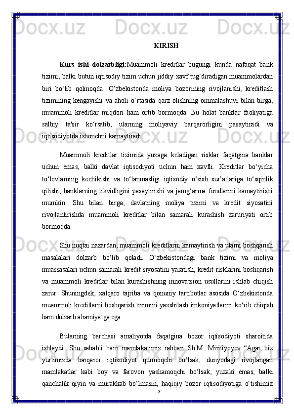 3KIRISH
Kurs   ishi   dolzarbligi: Muammoli   kreditlar   bugungi   kunda   nafaqat   bank
tizimi, balki butun iqtisodiy tizim uchun jiddiy xavf tug‘diradigan muammolardan
biri   bo‘lib   qolmoqda.   O‘zbekistonda   moliya   bozorining   rivojlanishi,   kreditlash
tizimining   kengayishi   va   aholi   o‘rtasida   qarz   olishning   ommalashuvi   bilan   birga,
muammoli   kreditlar   miqdori   ham   ortib   bormoqda.   Bu   holat   banklar   faoliyatiga
salbiy   ta'sir   ko‘rsatib,   ularning   moliyaviy   barqarorligini   pasaytiradi   va
iqtisodiyotda ishonchni kamaytiradi.
Muammoli   kreditlar   tizimida   yuzaga   keladigan   risklar   faqatgina   banklar
uchun   emas,   balki   davlat   iqtisodiyoti   uchun   ham   xavfli.   Kreditlar   bo‘yicha
to‘lovlarning   kechikishi   va   to‘lanmasligi   iqtisodiy   o‘sish   sur’atlariga   to‘sqinlik
qilishi,   banklarning   likvidligini   pasaytirishi   va   jamg‘arma   fondlarini   kamaytirishi
mumkin.   Shu   bilan   birga,   davlatning   moliya   tizimi   va   kredit   siyosatini
rivojlantirishda   muammoli   kreditlar   bilan   samarali   kurashish   zaruriyati   ortib
bormoqda.
Shu nuqtai   nazardan, muammoli   kreditlarni   kamaytirish va   ularni   boshqarish
masalalari   dolzarb   bo‘lib   qoladi.   O‘zbekistondagi   bank   tizimi   va   moliya
muassasalari uchun samarali   kredit   siyosatini yaratish, kredit   risklarini   boshqarish
va   muammoli   kreditlar   bilan   kurashishning   innovatsion   usullarini   ishlab   chiqish
zarur.   Shuningdek,   xalqaro   tajriba   va   qonuniy   tartibotlar   asosida   O‘zbekistonda
muammoli   kreditlarni   boshqarish tizimini yaxshilash imkoniyatlarini   ko‘rib chiqish
ham   dolzarb  ahamiyatga ega.
Bularning   barchasi   amaliyotda   faqatgina   bozor   iqtisodiyoti   sharoitida
ishlaydi.   Shu   sababli   ham   mamlakatimiz   rahbari   Sh.M.   Mirziyoyev   “Agar   biz
yurtimizda   barqaror   iqtisodiyot   qurmoqchi   bo‘lsak,   dunyodagi   rivojlangan
mamlakatlar   kabi   boy   va   farovon   yashamoqchi   bo‘lsak,   yuzaki   emas,   balki
qanchalik   qiyin   va   murakkab   bo‘lmasin,   haqiqiy   bozor   iqtisodiyotiga   o‘tishimiz 