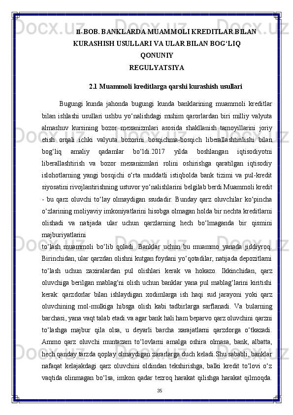 35II- BOB. BANKLARDA MUAMMOLI KREDITLAR BILAN
KURASHISH   USULLARI   VA   ULAR   BILAN   BOG‘LIQ
QONUNIY
REGULYATSIYA
2.1 Muammoli   kreditlarga   qarshi   kurashish  usullari
Bugungi   kunda   jahonda   bugungi   kunda   banklarining   muammoli   kreditlar
bilan   ishlashi   usullari   ushbu   yo‘nalishdagi   muhim   qarorlardan   biri   milliy   valyuta
almashuv   kursining   bozor   mexanizmlari   asosida   shakllanish   tamoyillarini   joriy
etish   orqali   ichki   valyuta   bozorini   bosqichma-bosqich   liberallashtirilishi   bilan
bog‘liq   amaliy   qadamlar   bo‘ldi.2017   yilda   boshlangan   iqtisodiyotni
liberallashtirish   va   bozor   mexanizmlari   rolini   oshirishga   qaratilgan   iqtisodiy
islohotlarning   yangi   bosqichi   o‘rta   muddatli   istiqbolda   bank   tizimi   va   pul-kredit
siyosatini rivojlantirishning ustuvor yo‘nalishlarini belgilab berdi.Muammoli kredit
-   bu   qarz   oluvchi   to‘lay   olmaydigan   ssudadir.   Bunday   qarz   oluvchilar   ko‘pincha
o‘zlarining moliyaviy   imkoniyatlarini hisobga olmagan holda bir nechta kreditlarni
olishadi   va   natijada   ular   uchun   qarzlarning   hech   bo‘lmaganda   bir   qismini
majburiyatlarini 
to‘lash   muammoli   bo‘lib   qoladi.   Banklar   uchun   bu   muammo   yanada   jiddiyroq.
Birinchidan, ular qarzdan olishni kutgan foydani yo‘qotadilar, natijada depozitlarni
to‘lash   uchun   zaxiralardan   pul   olishlari   kerak   va   hokazo.   Ikkinchidan,   qarz
oluvchiga berilgan mablag‘ni  olish uchun banklar yana pul mablag‘larini  kiritishi
kerak:   qarzdorlar   bilan   ishlaydigan   xodimlarga   ish   haqi   sud   jarayoni   yoki   qarz
oluvchining   mol-mulkiga   hibsga   olish   kabi   tadbirlarga   sarflanadi.   Va   bularning
barchasi, yana vaqt talab etadi.va agar bank hali ham beparvo qarz oluvchini qarzni
to‘lashga   majbur   qila   olsa,   u   deyarli   barcha   xarajatlarni   qarzdorga   o‘tkazadi.
Ammo   qarz   oluvchi   muntazam   to‘lovlarni   amalga   oshira   olmasa,   bank,   albatta,
hech qanday tarzda qoplay olmaydigan zararlarga duch keladi.Shu sababli, banklar
nafaqat   kelajakdagi   qarz   oluvchini   oldindan   tekshirishga,   balki   kredit   to‘lovi   o‘z
vaqtida  olinmagan  bo‘lsa,  imkon  qadar   tezroq  harakat   qilishga  harakat  qilmoqda.