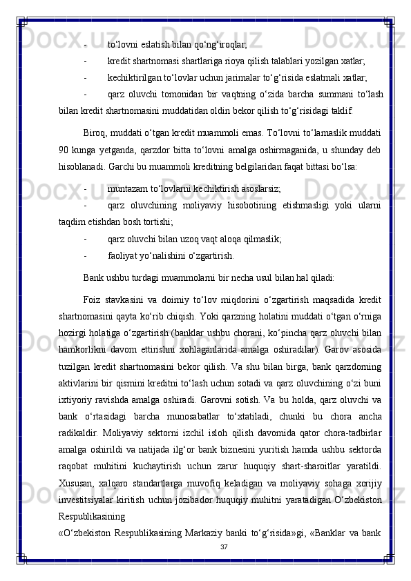 37- to‘lovni   eslatish   bilan   qo‘ng‘iroqlar;
- kredit   shartnomasi   shartlariga   rioya qilish   talablari   yozilgan   xatlar;
- kechiktirilgan   to‘lovlar   uchun   jarimalar   to‘g‘risida   eslatmali   xatlar;
- qarz   oluvchi   tomonidan   bir   vaqtning   o‘zida   barcha   summani   to‘lash
bilan   kredit   shartnomasini   muddatidan   oldin   bekor   qilish   to‘g‘risidagi   taklif.
Biroq, muddati o‘tgan kredit muammoli emas. To‘lovni to‘lamaslik muddati
90   kunga   yetganda,   qarzdor   bitta   to‘lovni   amalga   oshirmaganida,   u   shunday   deb
hisoblanadi. Garchi bu muammoli kreditning belgilaridan faqat bittasi bo‘lsa:
- muntazam   to‘lovlarni   kechiktirish  asoslarsiz;
- qarz   oluvchining   moliyaviy   hisobotining   etishmasligi   yoki   ularni
taqdim etishdan bosh tortishi;
- qarz   oluvchi   bilan   uzoq   vaqt   aloqa   qilmaslik;
- faoliyat   yo‘nalishini  o‘zgartirish.
Bank   ushbu   turdagi   muammolarni   bir   necha   usul   bilan   hal   qiladi:
Foiz   stavkasini   va   doimiy   to‘lov   miqdorini   o‘zgartirish   maqsadida   kredit
shartnomasini qayta ko‘rib chiqish. Yoki qarzning holatini muddati o‘tgan o‘rniga
hozirgi holatiga o‘zgartirish (banklar ushbu chorani, ko‘pincha qarz oluvchi bilan
hamkorlikni   davom   ettirishni   xohlaganlarida   amalga   oshiradilar).   Garov   asosida
tuzilgan   kredit   shartnomasini   bekor   qilish.   Va   shu   bilan   birga,   bank   qarzdorning
aktivlarini bir qismini kreditni to‘lash uchun sotadi va qarz oluvchining o‘zi buni
ixtiyoriy   ravishda   amalga   oshiradi.   Garovni   sotish.   Va   bu   holda,   qarz   oluvchi   va
bank   o‘rtasidagi   barcha   munosabatlar   to‘xtatiladi,   chunki   bu   chora   ancha
radikaldir.   Moliyaviy   sektorni   izchil   isloh   qilish   davomida   qator   chora-tadbirlar
amalga   oshirildi   va   natijada   ilg‘or   bank   biznesini   yuritish   hamda   ushbu   sektorda
raqobat   muhitini   kuchaytirish   uchun   zarur   huquqiy   shart-sharoitlar   yaratildi.
Xususan,   xalqaro   standartlarga   muvofiq   keladigan   va   moliyaviy   sohaga   xorijiy
investitsiyalar   kiritish   uchun   jozibador   huquqiy   muhitni   yaratadigan   O‘zbekiston
Respublikasining
«O‘zbekiston   Respublikasining   Markaziy   banki   to‘g‘risida»gi,   «Banklar   va   bank 