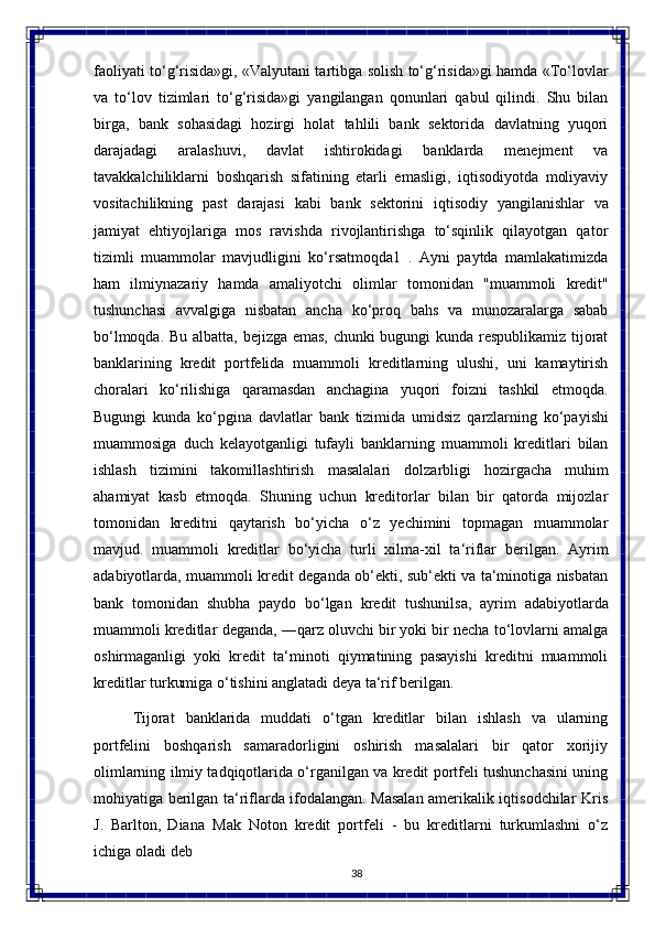 38faoliyati to‘g‘risida»gi, «Valyutani tartibga solish to‘g‘risida»gi hamda «To‘lovlar
va   to‘lov   tizimlari   to‘g‘risida»gi   yangilangan   qonunlari   qabul   qilindi.   Shu   bilan
birga,   bank   sohasidagi   hozirgi   holat   tahlili   bank   sektorida   davlatning   yuqori
darajadagi   aralashuvi,   davlat   ishtirokidagi   banklarda   menejment   va
tavakkalchiliklarni   boshqarish   sifatining   еtarli   emasligi,   iqtisodiyotda   moliyaviy
vositachilikning   past   darajasi   kabi   bank   sektorini   iqtisodiy   yangilanishlar   va
jamiyat   ehtiyojlariga   mos   ravishda   rivojlantirishga   to‘sqinlik   qilayotgan   qator
tizimli   muammolar   mavjudligini   ko‘rsatmoqda1   .   Ayni   paytda   mamlakatimizda
ham   ilmiynazariy   hamda   amaliyotchi   olimlar   tomonidan   "muammoli   kredit"
tushunchasi   avvalgiga   nisbatan   ancha   ko‘proq   bahs   va   munozaralarga   sabab
bo‘lmoqda. Bu albatta, bejizga emas, chunki bugungi kunda respublikamiz tijorat
banklarining   kredit   portfelida   muammoli   kreditlarning   ulushi,   uni   kamaytirish
choralari   ko‘rilishiga   qaramasdan   anchagina   yuqori   foizni   tashkil   etmoqda.
Bugungi   kunda   ko‘pgina   davlatlar   bank   tizimida   umidsiz   qarzlarning   ko‘payishi
muammosiga   duch   kelayotganligi   tufayli   banklarning   muammoli   kreditlari   bilan
ishlash   tizimini   takomillashtirish   masalalari   dolzarbligi   hozirgacha   muhim
ahamiyat   kasb   etmoqda.   Shuning   uchun   kreditorlar   bilan   bir   qatorda   mijozlar
tomonidan   kreditni   qaytarish   bo‘yicha   o‘z   yechimini   topmagan   muammolar
mavjud.   muammoli   kreditlar   bo‘yicha   turli   xilma-xil   ta‘riflar   berilgan.   Ayrim
adabiyotlarda, muammoli kredit deganda ob‘ekti, sub‘ekti va ta‘minotiga nisbatan
bank   tomonidan   shubha   paydo   bo‘lgan   kredit   tushunilsa,   ayrim   adabiyotlarda
muammoli   kreditlar   deganda,   ―qarz oluvchi bir yoki bir necha to‘lovlarni amalga
oshirmaganligi   yoki   kredit   ta‘minoti   qiymatining   pasayishi   kreditni   muammoli
kreditlar turkumiga o‘tishini anglatadi deya ta‘rif berilgan.
Tijorat   banklarida   muddati   o‘tgan   kreditlar   bilan   ishlash   va   ularning
portfelini   boshqarish   samaradorligini   oshirish   masalalari   bir   qator   xorijiy
olimlarning ilmiy tadqiqotlarida o‘rganilgan va kredit portfeli tushunchasini uning
mohiyatiga berilgan ta‘riflarda ifodalangan. Masalan amerikalik iqtisodchilar Kris
J.   Barlton,   Diana   Mak   Noton   kredit   portfeli   -   bu   kreditlarni   turkumlashni   o‘z
ichiga   oladi   deb 