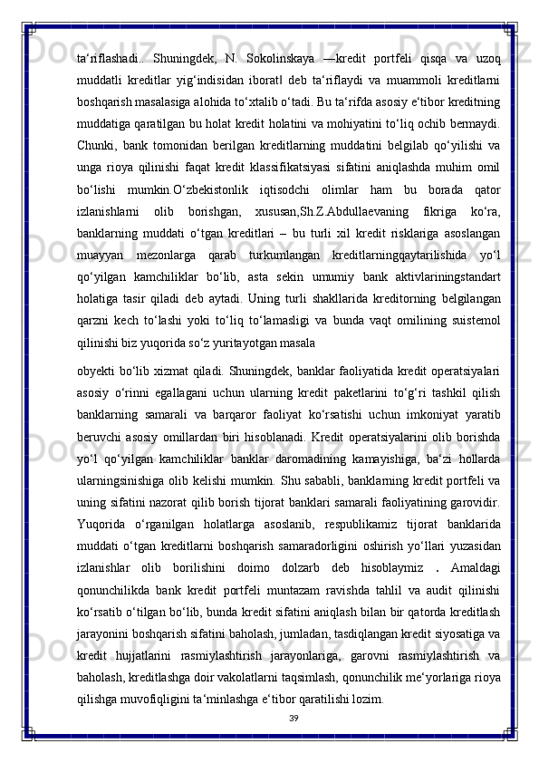 39ta‘riflashadi..   Shuningdek,   N.   Sokolinskaya   ―kredit   portfeli   qisqa   va   uzoq
muddatli   kreditlar   yig‘indisidan   iborat   deb   ta‘riflaydi   va   muammoli   kreditlarni‖
boshqarish masalasiga alohida to‘xtalib o‘tadi. Bu ta‘rifda asosiy e‘tibor kreditning
muddatiga qaratilgan   bu   holat   kredit   holatini   va   mohiyatini   to‘liq   ochib   bermaydi.
Chunki,   bank   tomonidan   berilgan   kreditlarning   muddatini   belgilab   qo‘yilishi   va
unga   rioya   qilinishi   faqat   kredit   klassifikatsiyasi   sifatini   aniqlashda   muhim   omil
bo‘lishi   mumkin.O‘zbekistonlik   iqtisodchi   olimlar   ham   bu   borada   qator
izlanishlarni   olib   borishgan,   xususan,Sh.Z.Abdullaevaning   fikriga   ko‘ra,
banklarning   muddati   o‘tgan   kreditlari   –   bu   turli   xil   kredit   risklariga   asoslangan
muayyan   mezonlarga   qarab   turkumlangan   kreditlarningqaytarilishida   yo‘l
qo‘yilgan   kamchiliklar   bo‘lib,   asta   sekin   umumiy   bank   aktivlariningstandart
holatiga   tasir   qiladi   deb   aytadi.   Uning   turli   shakllarida   kreditorning   belgilangan
qarzni   kech   to‘lashi   yoki   to‘liq   to‘lamasligi   va   bunda   vaqt   omilining   suistemol
qilinishi biz yuqorida so‘z yuritayotgan masala 
obyekti bo‘lib xizmat qiladi. Shuningdek, banklar faoliyatida kredit operatsiyalari
asosiy   o‘rinni   egallagani   uchun   ularning   kredit   paketlarini   to‘g‘ri   tashkil   qilish
banklarning   samarali   va   barqaror   faoliyat   ko‘rsatishi   uchun   imkoniyat   yaratib
beruvchi   asosiy   omillardan   biri   hisoblanadi.   Kredit   operatsiyalarini   olib   borishda
yo‘l   qo‘yilgan   kamchiliklar   banklar   daromadining   kamayishiga,   ba‘zi   hollarda
ularningsinishiga  olib kelishi  mumkin. Shu sababli, banklarning kredit  portfeli  va
uning sifatini nazorat qilib borish tijorat banklari samarali faoliyatining garovidir.
Yuqorida   o‘rganilgan   holatlarga   asoslanib,   respublikamiz   tijorat   banklarida
muddati   o‘tgan   kreditlarni   boshqarish   samaradorligini   oshirish   yo‘llari   yuzasidan
izlanishlar   olib   borilishini   doimo   dolzarb   deb   hisoblaymiz   .   Amaldagi
qonunchilikda   bank   kredit   portfeli   muntazam   ravishda   tahlil   va   audit   qilinishi
ko‘rsatib o‘tilgan bo‘lib, bunda kredit sifatini aniqlash bilan bir qatorda kreditlash
jarayonini boshqarish sifatini baholash, jumladan, tasdiqlangan kredit siyosatiga va
kredit   hujjatlarini   rasmiylashtirish   jarayonlariga,   garovni   rasmiylashtirish   va
baholash, kreditlashga doir   vakolatlarni   taqsimlash, qonunchilik   me‘yorlariga   rioya
qilishga   muvofiqligini ta‘minlashga e‘tibor qaratilishi lozim. 