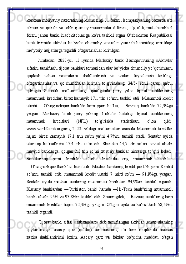 44korxona moliyaviy nazoratining kuchsizligi 11 foizni, kompaniyaning bozorda o‘z
o‘rnini yo‘qotishi  va ichki ijtimoiy muammolar 6 foizni, o‘g‘irlik, muttahamlik 4
foizni   jahon   banki   hisobkitoblariga   ko‘ra   tashkil   etgan   O‘zbekiston   Respublikasi
bank   tizimida   aktivlar   bo‘yicha   ehtimoliy   zaxiralar   yaratish   borasidagi   amaldagi
me‘yoriy hujjatlarga tegishli o‘zgartirishlar kiritilgan.
Jumladan,   2020-yil   13   iyunda   Markaziy   bank   Boshqaruvining   «Aktivlar
sifatini   tasniflash, tijorat   banklari   tomonidan ular   bo‘yicha ehtimoliy yo‘qotishlarni
qoplash   uchun   zaxiralarni   shakllantirish   va   undan   foydalanish   tartibiga
o‘zgartirishlar   va   qo‘shimchalar   kiritish   to‘g‘risida»gi   34/5-   sonli   qarori   qabul
qilingan   Statistik   ma‘lumotlarga   qaralganda   joriy   yilda   tijorat   banklarining
muammoli kreditlari biroz kamayib 17,1 trln so‘mni tashkil etdi. Muammoli kredit
ulushi   ―O‘zagroeksportbank"da   kamaygan   bo‘lsa,   ―Ravnaq   bank"da   72,3%ga
yetgan.   Markaziy   bank   joriy   yilning   1-oktabr   holatiga   tijorat   banklarining
muammoli   kreditlari   (NPL)   to‘g‘risida   statistikani   e‘lon   qildi.
www.worldbank.orgning   2022-   yildagi   ma’lumotlari   asosida   Muammoli   kreditlar
hajmi   biroz   kamayib   17,1   trln   so‘m   ya‘ni   4,7%ni   tashkil   etadi.   Sentabr   oyida
ularning   ko‘rsatkichi   17,4   trln   so‘m   edi.   Shundan   14,7   trln   so‘mi   davlat   ulushi
mavjud   banklarga,   qolgan   2,3   trln   so‘mi   xususiy   banklar   hissasiga   to‘g‘ri   keladi.
Banklarning    jami	    kreditlar	    ulushi	    hisobida	    eng	    muammoli	    kreditlar
―O‘zagroeksportbank"da   kuzatildi.  Mazkur   bankning   kredit   portfeli   jami   8  mlrd
so‘mni   tashkil   etib,   muammoli   kredit   ulushi   7   mlrd   so‘m   —   91,9%ga   yetgan.
Sentabr   oyida   mazkur   bankning   muammoli   kreditlari   94,9%ni   tashkil   etgandi.
Xususiy   banklardan   ―Turkiston   bank   hamda   ―Hi-Tech   bank"ning   muammoli	
‖
kredit ulushi 95% va 93,8%ni tashkil etdi. Shuningdek, ―Ravnaq bank"ning ham
muammoli   kreditlar   hajmi   72,3%ga   yetgan.   O‘tgan   oyda   bu   ko‘rsatkich   58,5%ni
tashkil etgandi.
Tijorat   banki   sifati   «substandart»   deb   tasniflangan   aktivlar   uchun   ularning
qaytarilmagan   asosiy   qarz   (qoldiq)   summasining   o‘n   foizi   miqdorida   maxsus
zaxira   shakllantirishi   lozim.   Asosiy   qarz   va   foizlar   bo‘yicha   muddati   o‘tgan 