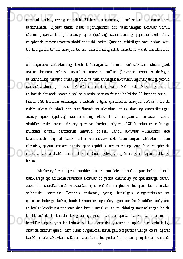 46mavjud   bo‘lib,   uning   muddati   90   kundan   oshmagan   bo‘lsa,   u   qoniqarsiz   deb
tasniflanadi.   Tijorat   banki   sifati   «qoniqarsiz»   deb   tasniflangan   aktivlar   uchun
ularning   qaytarilmagan   asosiy   qarz   (qoldiq)   summasining   yigirma   besh   foizi
miqdorida maxsus zaxira shakllantirishi lozim. Quyida keltirilgan omillardan hech
bo‘lmaganda   bittasi   mavjud   bo‘lsa,   aktivlarning   sifati   «shubhali»   deb   tasniflanadi:
-
«qoniqarsiz»   aktivlarning   hech   bo‘lmaganda   birorta   ko‘rsatkichi,   shuningdek
ayrim   boshqa   salbiy   tavsiflari   mavjud   bo‘lsa   (bozorda   oson   sotiladigan
ta‘minotning mavjud emasligi yoki ta‘minlanmagan aktivlarning mavjudligi yoxud
qarz   oluvchining   bankrot   deb   e‘lon   qilinishi);   -yaqin   kelajakda   aktivning   qisman
to‘lanish ehtimoli mavjud bo‘lsa.Asosiy   qarz   va   foizlar   bo‘yicha   90   kundan   ortiq  
lekin,   180   kundan   oshmagan   muddati   o‘tgan   qarzdorlik   mavjud   bo‘lsa   u   holda
ushbu   aktiv   shubhali   deb   tasniflanadi   va   aktivlar   uchun   ularning   qaytarilmagan
asosiy   qarz   (qoldiq)   summasining   ellik   foizi   miqdorida   maxsus   zaxira
shakllantirishi   lozim.   Asosiy   qarz   va   foizlar   bo‘yicha   180   kundan   ortiq   kunga
muddati   o‘tgan   qarzdorlik   mavjud   bo‘lsa,   ushbu   aktivlar   «umidsiz»   deb
tasniflanadi.   Tijorat   banki   sifati   «umidsiz»   deb   tasniflangan   aktivlar   uchun
ularning   qaytarilmagan   asosiy   qarz   (qoldiq)   summasining   yuz   foizi   miqdorida
maxsus   zaxira   shakllantirishi   lozim.   Shuningdek, yangi kiritilgan o‘zgartirishlarga
ko‘ra,
Markaziy   bank   tijorat   banklari   kredit   portfelini   tahlil   qilgan   holda,   tijorat
banklariga  qo‘shimcha   ravishda   aktivlar   bo‘yicha   ehtimoliy   yo‘qotishlarga   qarshi
zaxiralar   shakllantirish   yuzasidan   ijro   etilishi   majburiy   bo‘lgan   ko‘rsatmalar
yuborishi   mumkin.   Bundan   tashqari,   yangi   kiritilgan   o‘zgartirishlar   va
qo‘shimchalarga   ko‘ra,   bank   tomonidan   ajratilayotgan   barcha   kreditlar   bo‘yicha
to‘lovlar  kredit  shartnomasining  butun amal  qilish muddatiga taqsimlangan  holda
bo‘lib-bo‘lib   to‘lanishi   belgilab   qo‘yildi.   Ushbu   qoida   banklarda   muammoli
kreditlarning   paydo   bo‘lishiga   yo‘l   qo‘ymaslik   yuzasidan   ogohlantiruvchi   belgi
sifatida   xizmat   qiladi.   Shu   bilan   birgalikda,   kiritilgan o‘zgartirishlarga   ko‘ra,   tijorat
banklari  o‘z	  aktivlari   sifatini   tasniflash	  bo‘yicha	  bir   qator	  yangiliklar   kiritildi 