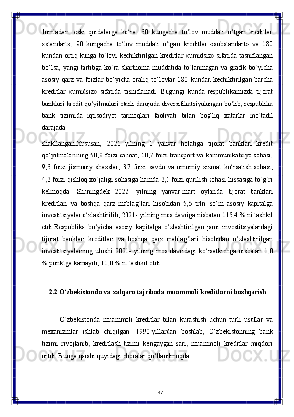 47Jumladan,   eski   qoidalarga   ko‘ra,   30   kungacha   to‘lov   muddati   o‘tgan   kreditlar
«standart»,   90   kungacha   to‘lov   muddati   o‘tgan   kreditlar   «substandart»   va   180
kundan ortiq kunga to‘lovi kechiktirilgan kreditlar «umidsiz» sifatida tasniflangan
bo‘lsa, yangi  tartibga ko‘ra shartnoma muddatida to‘lanmagan va grafik bo‘yicha
asosiy   qarz   va   foizlar   bo‘yicha   oraliq   to‘lovlar   180   kundan   kechiktirilgan   barcha
kreditlar   «umidsiz»   sifatida   tasniflanadi.   Bugungi   kunda   respublikamizda   tijorat
banklari   kredit   qo‘yilmalari еtarli   darajada   diversifikatsiyalangan   bo‘lib,   respublika
bank   tizimida   iqtisodiyot   tarmoqlari   faoliyati   bilan   bog‘liq   xatarlar   mo‘tadil
darajada 
shakllangan. Xususan,   2021   yilning   1   yanvar   holatiga   tijorat   banklari   kredit
qo‘yilmalarining 50,9 foizi sanoat, 10,7 foizi transport va kommunikatsiya sohasi,
9,3   foizi   jismoniy   shaxslar,   3,7   foizi   savdo   va   umumiy   xizmat   ko‘rsatish   sohasi,
4,3 foizi qishloq xo‘jaligi sohasiga hamda 3,1 foizi qurilish sohasi hissasiga to‘g‘ri
kelmoqda.   Shuningdek   2022-   yilning   yanvar-mart   oylarida   tijorat   banklari
kreditlari   va   boshqa   qarz   mablag‘lari   hisobidan   5,5   trln.   so‘m   asosiy   kapitalga
investitsiyalar o‘zlashtirilib,   2021-   yilning   mos   davriga   nisbatan   115,4   %   ni   tashkil
etdi.Respublika   bo‘yicha   asosiy   kapitalga   o‘zlashtirilgan   jami   investitsiyalardagi
tijorat   banklari   kreditlari   va   boshqa   qarz   mablag‘lari   hisobidan   o‘zlashtirilgan
investitsiyalarning   ulushi   2021-   yilning   mos   davridagi   ko‘rsatkichga   nisbatan   1,0
%   punktga   kamayib, 11,0 % ni tashkil etdi.
2.2 O‘zbekistonda   va   xalqaro   tajribada   muammoli   kreditlarni   boshqarish
O‘zbekistonda   muammoli   kreditlar   bilan   kurashish   uchun   turli   usullar   va
mexanizmlar   ishlab   chiqilgan.   1990-yillardan   boshlab,   O‘zbekistonning   bank
tizimi   rivojlanib,   kreditlash   tizimi   kengaygan   sari,   muammoli   kreditlar   miqdori
ortdi. Bunga qarshi quyidagi choralar qo‘llanilmoqda: