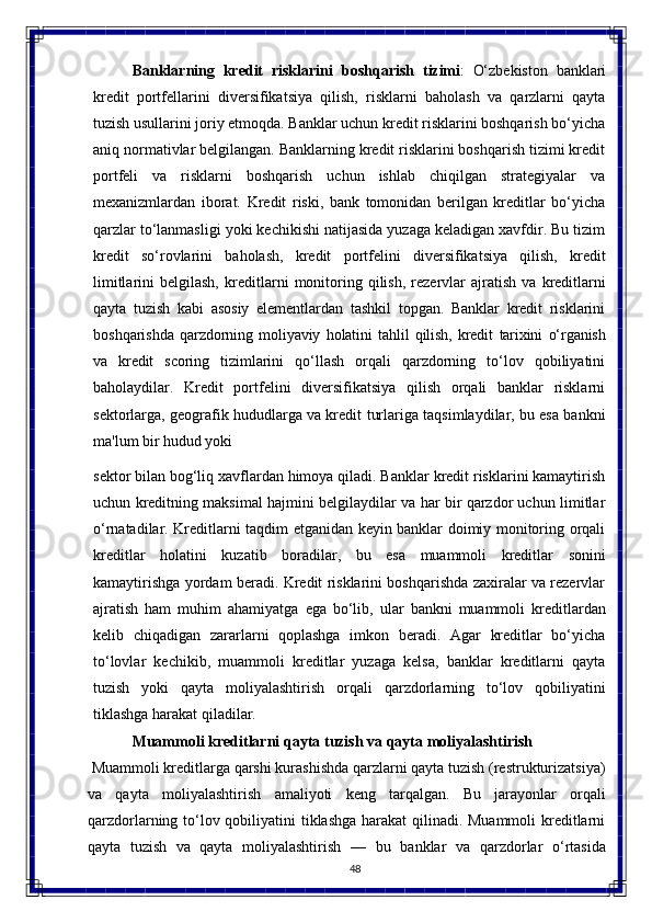 48Banklarning  kredit	  risklarini	  boshqarish	  tizimi :	  O‘zbekiston	  banklari
kredit   portfellarini   diversifikatsiya   qilish,   risklarni   baholash   va   qarzlarni   qayta
tuzish usullarini joriy etmoqda. Banklar uchun kredit risklarini boshqarish bo‘yicha
aniq normativlar belgilangan. Banklarning kredit risklarini boshqarish tizimi kredit
portfeli   va   risklarni   boshqarish   uchun   ishlab   chiqilgan   strategiyalar   va
mexanizmlardan   iborat.   Kredit   riski,   bank   tomonidan   berilgan   kreditlar   bo‘yicha
qarzlar to‘lanmasligi yoki kechikishi natijasida yuzaga keladigan xavfdir. Bu tizim
kredit   so‘rovlarini   baholash,   kredit   portfelini   diversifikatsiya   qilish,   kredit
limitlarini   belgilash,   kreditlarni   monitoring   qilish,   rezervlar   ajratish   va   kreditlarni
qayta   tuzish   kabi   asosiy   elementlardan   tashkil   topgan.   Banklar   kredit   risklarini
boshqarishda   qarzdorning   moliyaviy   holatini   tahlil   qilish,   kredit   tarixini   o‘rganish
va   kredit   scoring   tizimlarini   qo‘llash   orqali   qarzdorning   to‘lov   qobiliyatini
baholaydilar.   Kredit   portfelini   diversifikatsiya   qilish   orqali   banklar   risklarni
sektorlarga, geografik hududlarga va kredit   turlariga taqsimlaydilar, bu esa bankni
ma'lum   bir hudud yoki 
sektor bilan bog‘liq xavflardan himoya qiladi. Banklar kredit risklarini kamaytirish
uchun kreditning maksimal hajmini belgilaydilar va har bir qarzdor uchun limitlar
o‘rnatadilar. Kreditlarni taqdim etganidan keyin banklar doimiy monitoring orqali
kreditlar   holatini   kuzatib   boradilar,   bu   esa   muammoli   kreditlar   sonini
kamaytirishga yordam beradi. Kredit risklarini boshqarishda zaxiralar va rezervlar
ajratish   ham   muhim   ahamiyatga   ega   bo‘lib,   ular   bankni   muammoli   kreditlardan
kelib   chiqadigan   zararlarni   qoplashga   imkon   beradi.   Agar   kreditlar   bo‘yicha
to‘lovlar   kechikib,   muammoli   kreditlar   yuzaga   kelsa,   banklar   kreditlarni   qayta
tuzish   yoki   qayta   moliyalashtirish   orqali   qarzdorlarning   to‘lov   qobiliyatini
tiklashga   harakat   qiladilar.
Muammoli   kreditlarni   qayta   tuzish   va   qayta   moliyalashtirish
  Muammoli kreditlarga qarshi kurashishda qarzlarni qayta tuzish (restrukturizatsiya)
va   qayta   moliyalashtirish   amaliyoti   keng   tarqalgan.   Bu   jarayonlar   orqali
qarzdorlarning   to‘lov qobiliyatini tiklashga harakat  qilinadi. Muammoli  kreditlarni
qayta   tuzish   va   qayta   moliyalashtirish   —   bu   banklar   va   qarzdorlar   o‘rtasida 