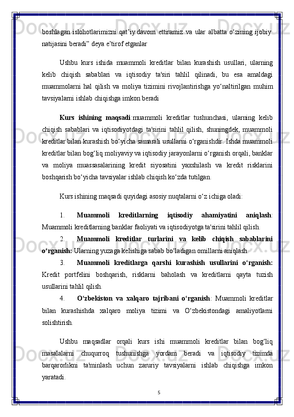 5boshlagan   islohotlarimizni   qat iy davomʼ   ettiramiz   va   ular   albatta   o‘zining   ijobiy 
natijasini beradi” deya e’tirof etganlar
Ushbu   kurs   ishida   muammoli   kreditlar   bilan   kurashish   usullari,   ularning
kelib   chiqish   sabablari   va   iqtisodiy   ta'siri   tahlil   qilinadi,   bu   esa   amaldagi
muammolarni   hal   qilish   va   moliya   tizimini   rivojlantirishga   yo‘naltirilgan   muhim
tavsiyalarni   ishlab chiqishga imkon beradi
Kurs   ishining   maqsadi :muammoli   kreditlar   tushunchasi,   ularning   kelib
chiqish   sabablari   va   iqtisodiyotdagi   ta'sirini   tahlil   qilish,   shuningdek,   muammoli
kreditlar bilan kurashish bo‘yicha samarali usullarni o‘rganishdir. Ishda muammoli
kreditlar bilan bog‘liq moliyaviy va iqtisodiy jarayonlarni o‘rganish orqali, banklar
va   moliya   muassasalarining   kredit   siyosatini   yaxshilash   va   kredit   risklarini
boshqarish bo‘yicha tavsiyalar ishlab chiqish ko‘zda tutilgan.
Kurs   ishining   maqsadi   quyidagi   asosiy   nuqtalarni   o‘z   ichiga  oladi:
1. Muammoli   kreditlarning   iqtisodiy   ahamiyatini   aniqlash :
Muammoli kreditlarning banklar faoliyati va iqtisodiyotga ta'sirini tahlil qilish.
2. Muammoli   kreditlar   turlarini   va   kelib   chiqish   sabablarini
o‘rganish:  Ularning yuzaga kelishiga sabab bo‘ladigan omillarni aniqlash.
3. Muammoli   kreditlarga   qarshi   kurashish   usullarini   o‘rganish:
Kredit   portfelini   boshqarish,   risklarni   baholash   va   kreditlarni   qayta   tuzish
usullarini tahlil  qilish.
4. O‘zbekiston   va   xalqaro   tajribani   o‘rganish :   Muammoli   kreditlar
bilan   kurashishda   xalqaro   moliya   tizimi   va   O‘zbekistondagi   amaliyotlarni
solishtirish.
Ushbu   maqsadlar   orqali   kurs   ishi   muammoli   kreditlar   bilan   bog‘liq
masalalarni   chuqurroq   tushunishga   yordam   beradi   va   iqtisodiy   tizimda
barqarorlikni   ta'minlash   uchun   zaruriy   tavsiyalarni   ishlab   chiqishga   imkon
yaratadi. 