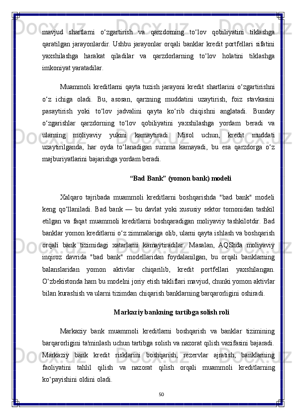 50mavjud   shartlarni   o‘zgartirish   va   qarzdorning   to‘lov   qobiliyatini   tiklashga
qaratilgan   jarayonlardir.   Ushbu   jarayonlar   orqali   banklar   kredit   portfellari   sifatini
yaxshilashga   harakat   qiladilar   va   qarzdorlarning   to‘lov   holatini   tiklashga
imkoniyat yaratadilar.
Muammoli   kreditlarni   qayta   tuzish   jarayoni   kredit   shartlarini   o‘zgartirishni
o‘z   ichiga   oladi.   Bu,   asosan,   qarzning   muddatini   uzaytirish,   foiz   stavkasini
pasaytirish   yoki   to‘lov   jadvalini   qayta   ko‘rib   chiqishni   anglatadi.   Bunday
o‘zgarishlar   qarzdorning   to‘lov   qobiliyatini   yaxshilashga   yordam   beradi   va
ularning   moliyaviy   yukini   kamaytiradi.   Misol   uchun,   kredit   muddati
uzaytirilganda,   har   oyda   to‘lanadigan   summa   kamayadi,   bu   esa   qarzdorga   o‘z
majburiyatlarini bajarishga yordam beradi.
“Bad   Bank” (yomon   bank)   modeli
Xalqaro   tajribada   muammoli   kreditlarni   boshqarishda   "bad   bank"   modeli
keng   qo‘llaniladi.   Bad   bank   —   bu   davlat   yoki   xususiy   sektor   tomonidan   tashkil
etilgan   va   faqat   muammoli   kreditlarni   boshqaradigan   moliyaviy   tashkilotdir.   Bad
banklar yomon kreditlarni o‘z zimmalariga olib, ularni qayta ishlash va boshqarish
orqali   bank   tizimidagi   xatarlarni   kamaytiradilar.   Masalan,   AQShda   moliyaviy
inqiroz   davrida   "bad   bank"   modellaridan   foydalanilgan,   bu   orqali   banklarning
balanslaridan   yomon   aktivlar   chiqarilib,   kredit   portfellari   yaxshilangan.
O‘zbekistonda ham   bu modelni   joriy etish takliflari mavjud, chunki yomon aktivlar
bilan kurashish va ularni tizimdan chiqarish banklarning barqarorligini oshiradi.
Markaziy   bankning   tartibga   solish   roli
Markaziy   bank   muammoli   kreditlarni   boshqarish   va   banklar   tizimining
barqarorligini ta'minlash uchun tartibga solish va nazorat qilish vazifasini bajaradi.
Markaziy   bank   kredit   risklarini   boshqarish,   rezervlar   ajratish,   banklarning
faoliyatini   tahlil   qilish   va   nazorat   qilish   orqali   muammoli   kreditlarning
ko‘payishini oldini   oladi.  