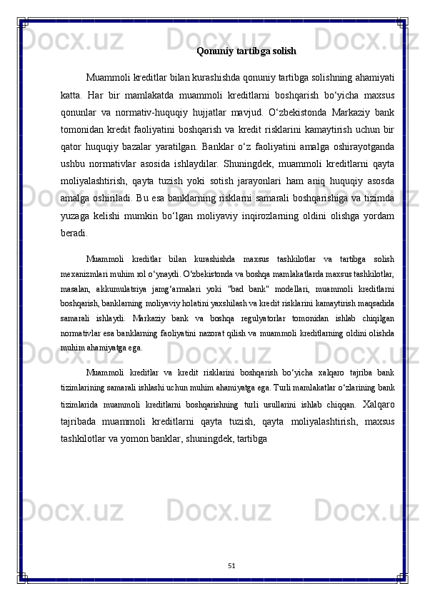 51Qonuniy   tartibga   solish
Muammoli   kreditlar   bilan kurashishda qonuniy tartibga solishning   ahamiyati
katta.   Har   bir   mamlakatda   muammoli   kreditlarni   boshqarish   bo‘yicha   maxsus
qonunlar   va   normativ-huquqiy   hujjatlar   mavjud.   O‘zbekistonda   Markaziy   bank
tomonidan kredit  faoliyatini  boshqarish  va  kredit  risklarini  kamaytirish  uchun bir
qator   huquqiy   bazalar   yaratilgan.   Banklar   o‘z   faoliyatini   amalga   oshirayotganda
ushbu   normativlar   asosida   ishlaydilar.   Shuningdek,   muammoli   kreditlarni   qayta
moliyalashtirish,   qayta   tuzish   yoki   sotish   jarayonlari   ham   aniq   huquqiy   asosda
amalga oshiriladi. Bu esa banklarning risklarni samarali boshqarishiga va tizimda
yuzaga   kelishi   mumkin   bo‘lgan   moliyaviy   inqirozlarning   oldini   olishga   yordam
beradi.
Muammoli   kreditlar   bilan   kurashishda   maxsus   tashkilotlar   va   tartibga   solish
mexanizmlari   muhim   rol   o‘ynaydi.   O‘zbekistonda   va   boshqa   mamlakatlarda   maxsus tashkilotlar,
masalan,   akkumulatsiya   jamg‘armalari   yoki   "bad   bank"   modellari,   muammoli   kreditlarni
boshqarish, banklarning moliyaviy holatini yaxshilash va kredit   risklarini   kamaytirish   maqsadida
samarali   ishlaydi.   Markaziy   bank   va   boshqa   regulyatorlar   tomonidan   ishlab   chiqilgan
normativlar esa banklarning faoliyatini nazorat qilish va muammoli kreditlarning oldini olishda
muhim ahamiyatga ega.
Muammoli   kreditlar   va   kredit   risklarini   boshqarish   bo‘yicha   xalqaro   tajriba   bank
tizimlarining samarali ishlashi uchun muhim ahamiyatga ega. Turli mamlakatlar   o‘zlarining   bank
tizimlarida   muammoli   kreditlarni   boshqarishning   turli   usullarini   ishlab   chiqqan .   Xalqaro
tajribada   muammoli   kreditlarni   qayta   tuzish,   qayta   moliyalashtirish,   maxsus
tashkilotlar   va   yomon   banklar,   shuningdek,   tartibga 