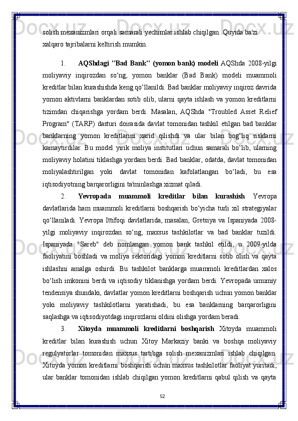 52solish   mexanizmlari   orqali   samarali   yechimlar   ishlab   chiqilgan.   Quyida   ba'zi  
xalqaro tajribalarni keltirish mumkin.
1. AQShdagi   "Bad   Bank"   (yomon   bank)   modeli   AQShda   2008-yilgi
moliyaviy   inqirozdan   so‘ng,   yomon   banklar   (Bad   Bank)   modeli   muammoli
kreditlar bilan kurashishda keng qo‘llanildi. Bad banklar moliyaviy inqiroz davrida
yomon aktivlarni  banklardan sotib olib, ularni  qayta ishlash  va yomon kreditlarni
tizimdan   chiqarishga   yordam   berdi.   Masalan,   AQShda   "Troubled   Asset   Relief
Program"   (TARP)   dasturi   doirasida   davlat   tomonidan   tashkil   etilgan   bad   banklar
banklarning   yomon   kreditlarini   xarid   qilishdi   va   ular   bilan   bog‘liq   risklarni
kamaytirdilar.   Bu   model   yirik   moliya   institutlari   uchun   samarali   bo‘lib,   ularning
moliyaviy holatini tiklashga yordam berdi. Bad banklar, odatda, davlat tomonidan
moliyalashtirilgan   yoki   davlat   tomonidan   kafolatlangan   bo‘ladi,   bu   esa
iqtisodiyotning barqarorligini ta'minlashga xizmat qiladi.
2. Yevropada   muammoli   kreditlar   bilan   kurashish   Yevropa
davlatlarida   ham   muammoli   kreditlarni   boshqarish   bo‘yicha   turli   xil   strategiyalar
qo‘llaniladi.  Yevropa Ittifoqi   davlatlarida,  masalan,  Gretsiya  va  Ispaniyada  2008-
yilgi   moliyaviy   inqirozdan   so‘ng,   maxsus   tashkilotlar   va   bad   banklar   tuzildi.
Ispaniyada   "Sareb"   deb   nomlangan   yomon   bank   tashkil   etildi,   u   2009-yilda
faoliyatini   boshladi   va   moliya   sektoridagi   yomon   kreditlarni   sotib   olish   va   qayta
ishlashni   amalga   oshirdi.   Bu   tashkilot   banklarga   muammoli   kreditlardan   xalos
bo‘lish imkonini berdi va iqtisodiy tiklanishga yordam  berdi. Yevropada umumiy
tendensiya shundaki, davlatlar yomon kreditlarni boshqarish uchun yomon banklar
yoki   moliyaviy   tashkilotlarni   yaratishadi,   bu   esa   banklarning   barqarorligini
saqlashga va iqtisodiyotdagi inqirozlarni oldini olishga yordam beradi.
3. Xitoyda   muammoli   kreditlarni   boshqarish   Xitoyda   muammoli
kreditlar   bilan   kurashish   uchun   Xitoy   Markaziy   banki   va   boshqa   moliyaviy
regulyatorlar   tomonidan   maxsus   tartibga   solish   mexanizmlari   ishlab   chiqilgan.
Xitoyda yomon kreditlarni boshqarish uchun maxsus tashkilotlar faoliyat yuritadi,
ular   banklar   tomonidan   ishlab   chiqilgan   yomon   kreditlarni   qabul   qilish   va   qayta 