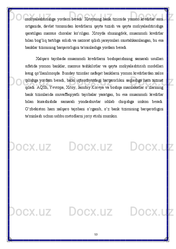 53moliyalashtirishga   yordam   beradi.   Xitoyning   bank   tizimida   yomon   kreditlar   soni
ortganida,   davlat   tomonidan   kreditlarni   qayta   tuzish   va   qayta   moliyalashtirishga
qaratilgan   maxsus   choralar   ko‘rilgan.   Xitoyda   shuningdek,   muammoli   kreditlar
bilan bog‘liq   tartibga   solish   va   nazorat   qilish   jarayonlari   mustahkamlangan,   bu   esa
banklar tizimining barqarorligini ta'minlashga yordam beradi.
Xalqaro   tajribada   muammoli   kreditlarni   boshqarishning   samarali   usullari
sifatida   yomon   banklar,   maxsus   tashkilotlar   va   qayta   moliyalashtirish   modellari
keng qo‘llanilmoqda. Bunday tizimlar nafaqat banklarni yomon kreditlardan xalos
qilishga   yordam   beradi,  balki   iqtisodiyotdagi   barqarorlikni   saqlashga   ham   xizmat
qiladi. AQSh, Yevropa, Xitoy, Janubiy Koreya va boshqa mamlakatlar o‘zlarining
bank   tizimlarida   muvaffaqiyatli   tajribalar   yaratgan,   bu   esa   muammoli   kreditlar
bilan   kurashishda   samarali   yondashuvlar   ishlab   chiqishga   imkon   beradi.
O‘zbekiston   ham   xalqaro   tajribani   o‘rganib,   o‘z   bank   tizimining   barqarorligini
ta'minlash   uchun   ushbu metodlarni joriy etishi mumkin. 