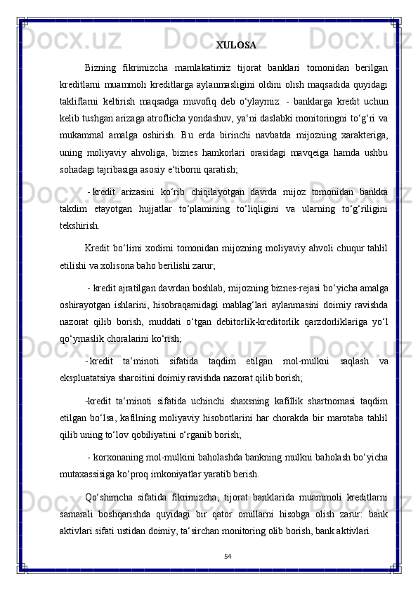 54XULOSA
Bizning   fikrimizcha   mamlakatimiz   tijorat   banklari   tomonidan   berilgan
kreditlarni   muammoli   kreditlarga   aylanmasligini   oldini   olish   maqsadida   quyidagi
takliflarni   keltirish   maqsadga   muvofiq   deb   o‘ylaymiz:   -   banklarga   kredit   uchun
kelib tushgan arizaga atroflicha yondashuv, ya‘ni daslabki monitoringni to‘g‘ri va
mukammal   amalga   oshirish.   Bu   еrda   birinchi   navbatda   mijozning   xarakteriga,
uning   moliyaviy   ahvoliga,   biznes   hamkorlari   orasidagi   mavqeiga   hamda   ushbu
sohadagi tajribasiga asosiy e‘tiborni qaratish;
- kredit   arizasini   ko‘rib   chiqilayotgan   davrda   mijoz   tomonidan   bankka
takdim   etayotgan   hujjatlar   to‘plamining   to‘liqligini   va   ularning   to‘g‘riligini
tekshirish.
Kredit  bo‘limi  xodimi  tomonidan mijozning moliyaviy ahvoli  chuqur  tahlil
etilishi va xolisona baho berilishi zarur;
- kredit   ajratilgan davrdan boshlab,   mijozning   biznes-rejasi   bo‘yicha amalga
oshirayotgan   ishlarini,   hisobraqamidagi   mablag‘lari   aylanmasini   doimiy   ravishda
nazorat   qilib   borish,   muddati   o‘tgan   debitorlik-kreditorlik   qarzdorliklariga   yo‘l
qo‘ymaslik choralarini ko‘rish;
- kredit   ta‘minoti   sifatida   taqdim   etilgan   mol-mulkni   saqlash   va
ekspluatatsiya sharoitini doimiy ravishda nazorat qilib borish;
-kredit   ta‘minoti   sifatida   uchinchi   shaxsning   kafillik   shartnomasi   taqdim
etilgan   bo‘lsa,   kafilning   moliyaviy   hisobotlarini   har   chorakda   bir   marotaba   tahlil
qilib uning to‘lov qobiliyatini o‘rganib borish;
- korxonaning mol-mulkini baholashda bankning mulkni baholash bo‘yicha
mutaxassisiga ko‘proq imkoniyatlar yaratib berish.
Qo‘shimcha   sifatida   fikrimizcha,   tijorat   banklarida   muammoli   kreditlarni
samarali   boshqarishda   quyidagi   bir   qator   omillarni   hisobga   olish   zarur:   bank
aktivlari sifati ustidan doimiy, ta‘sirchan monitoring olib borish, bank aktivlari 