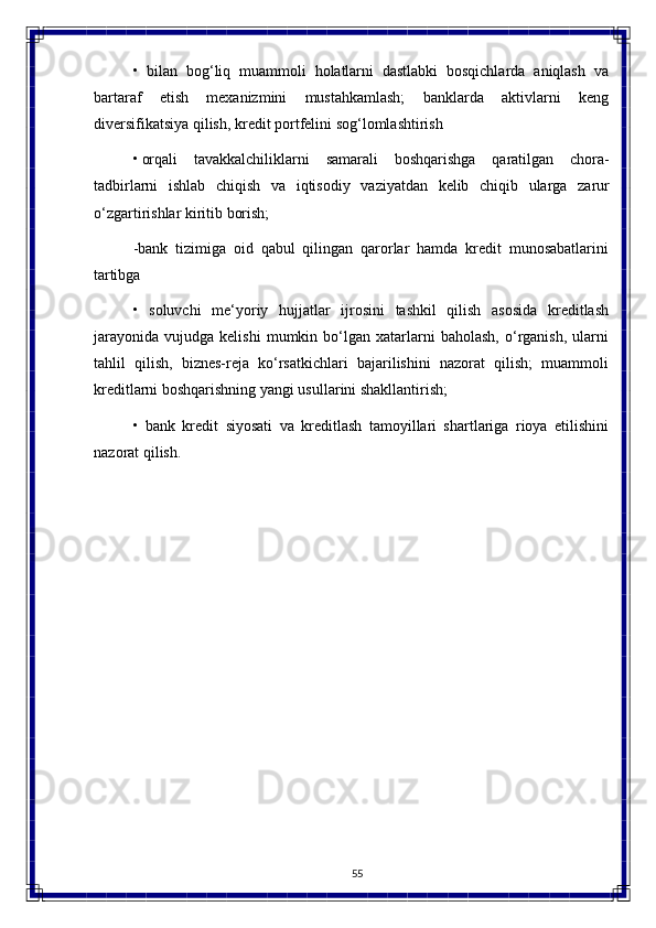 55• bilan  bog‘liq	  muammoli	  holatlarni	  dastlabki	  bosqichlarda	  aniqlash	  va
bartaraf   etish   mexanizmini   mustahkamlash;   banklarda   aktivlarni   keng
diversifikatsiya qilish, kredit portfelini sog‘lomlashtirish
• orqali   tavakkalchiliklarni   samarali   boshqarishga   qaratilgan   chora-
tadbirlarni   ishlab   chiqish   va   iqtisodiy   vaziyatdan   kelib   chiqib   ularga   zarur
o‘zgartirishlar   kiritib  borish;
-bank   tizimiga   oid   qabul   qilingan   qarorlar   hamda   kredit   munosabatlarini
tartibga
• soluvchi   me‘yoriy   hujjatlar   ijrosini   tashkil   qilish   asosida   kreditlash
jarayonida   vujudga   kelishi   mumkin   bo‘lgan   xatarlarni   baholash,   o‘rganish,   ularni
tahlil   qilish,   biznes-reja   ko‘rsatkichlari   bajarilishini   nazorat   qilish;   muammoli
kreditlarni boshqarishning yangi usullarini shakllantirish;
• bank   kredit   siyosati   va   kreditlash   tamoyillari   shartlariga   rioya   etilishini
nazorat qilish. 