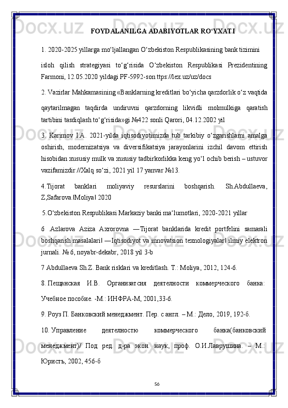 56FOYDALANILGA   ADABIYOTLAR   RO‘YXATI
1. 2020-2025   yillarga   mo‘ljallangan   O‘zbekiston   Respublikasining   bank  tizimini
isloh   qilish   strategiyasi   to‘g‘risida   O‘zbekiston   Respublikasi   Prezidentining
Farmoni, 12.05.2020 yildagi PF-5992-son ttps://lex.uz/uz/docs
2. Vazirlar   Mahkamasining   «Banklarning   kreditlari   bo‘yicha   qarzdorlik o‘z  vaqtida
qaytarilmagan   taqdirda   undiruvni   qarzdorning   likvidli   molmulkiga   qaratish
tartibini tasdiqlash to‘g‘risida»gi №422 sonli Qarori, 04.12.2002 yil
3. Karimov   I.A.   2021-yilda   iqtisodiyotimizda   tub   tarkibiy   o‘zgarishlarni   amalga
oshirish,   modernizatsiya   va   diversifikatsiya   jarayonlarini   izchil   davom   ettirish
hisobidan xususiy mulk va xususiy tadbirkorlikka keng yo‘l ochib berish – ustuvor
vazifamizdir.//Xalq so‘zi, 2021 yil 17 yanvar №13.
4. Tijorat   banklari   moliyaviy   resurslarini   boshqarish.   Sh.Abdullaeva,
Z,Safarova. Moliya  2020‖ ‖
5. O‘zbekiston   Respublikasi   Markaziy   banki   ma‘lumotlari,   2020-2021   yillar
6 .Azlarova   Aziza   Axrorovna   ―Tijorat   banklarida   kredit   portfelini   samarali
boshqarish masalalari  ―Iqtisodiyot va innovatsion texnologiyalar  ilmiy elektron	
‖ ‖
jurnali. № 6, noyabr-dekabr, 2018 yil 3-b
7 Abdullaeva   Sh.Z.   Bank   risklari   va   kreditlash.   T.:   Moliya,   2012, 124- 6.
8. Пещанская   И.В.   Организатсия   деятелноUи   коммерческого   банка:
Учебное пособие. -М.: ИНФРА-М, 2001,33-6.
9. Роуз   П.   Банковский   менеджмент.   Пер.   с   англ.   –   М.:   Дело,   2019,   192- б.
10. Управление   деятелноUю   коммерческого   банка(банковский
менеджмент)/   Под   ред.   д-ра   экон.   наук,   проф.   О.И.Лаврушина.   –   М.:
ЮриUъ, 2002, 456-б 