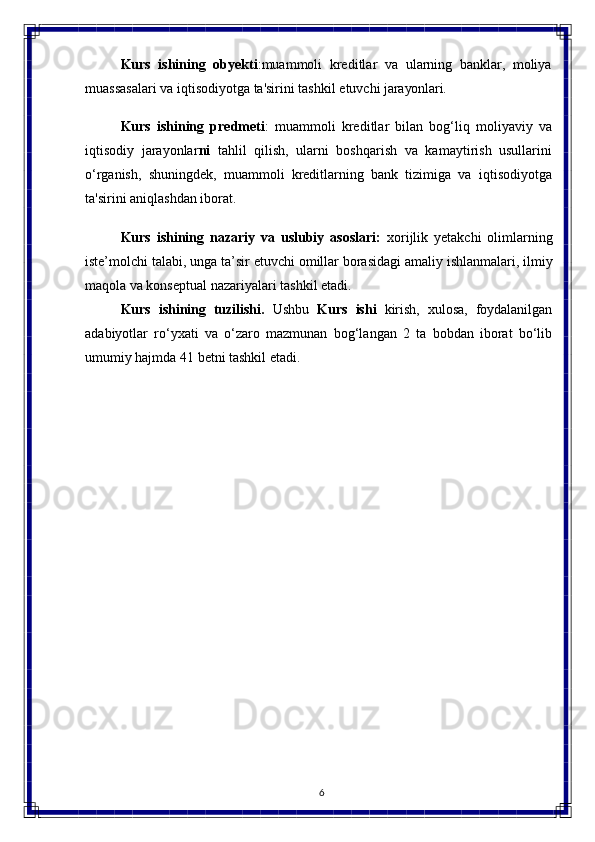 6Kurs   ishining  obyekti :muammoli	  kreditlar	  va	  ularning   banklar,	  moliya
muassasalari   va   iqtisodiyotga   ta'sirini   tashkil   etuvchi   jarayonlari.
Kurs   ishining   predmeti :   muammoli   kreditlar   bilan   bog‘liq   moliyaviy   va
iqtisodiy   jarayonlar ni   tahlil   qilish,   ularni   boshqarish   va   kamaytirish   usullarini
o‘rganish,   shuningdek,   muammoli   kreditlarning   bank   tizimiga   va   iqtisodiyotga
ta'sirini aniqlashdan iborat.
Kurs   ishining   nazariy   va   uslubiy   asoslari:   xorijlik   yetakchi   olimlarning
iste’molchi   talabi, unga ta’sir etuvchi   omillar   borasidagi   amaliy   ishlanmalari, ilmiy
maqola va konseptual nazariyalari tashkil etadi.
Kurs   ishining   tuzilishi.   Ushbu   Kurs   ishi   kirish,   xulosa,   foydalanilgan
adabiyotlar   ro‘yxati   va   o‘zaro   mazmunan   bog‘langan   2   ta   bobdan   iborat   bo‘lib
umumiy hajmda 41  betni tashkil etadi. 