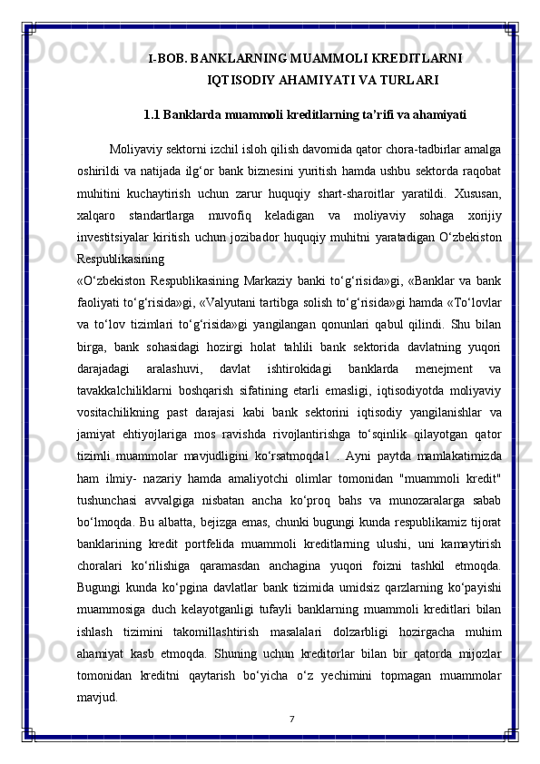 7I- BOB.   BANKLARNING   MUAMMOLI   KREDITLARNI
IQTISODIY AHAMIYATI VA TURLARI
1.1 Banklarda   muammoli   kreditlarning   ta’rifi   va  ahamiyati
Moliyaviy sektorni izchil isloh qilish davomida qator chora-tadbirlar amalga
oshirildi   va   natijada   ilg‘or   bank   biznesini   yuritish   hamda   ushbu   sektorda   raqobat
muhitini   kuchaytirish   uchun   zarur   huquqiy   shart-sharoitlar   yaratildi.   Xususan,
xalqaro   standartlarga   muvofiq   keladigan   va   moliyaviy   sohaga   xorijiy
investitsiyalar   kiritish   uchun   jozibador   huquqiy   muhitni   yaratadigan   O‘zbekiston
Respublikasining
«O‘zbekiston   Respublikasining   Markaziy   banki   to‘g‘risida»gi,   «Banklar   va   bank
faoliyati to‘g‘risida»gi, «Valyutani tartibga solish to‘g‘risida»gi hamda «To‘lovlar
va   to‘lov   tizimlari   to‘g‘risida»gi   yangilangan   qonunlari   qabul   qilindi.   Shu   bilan
birga,   bank   sohasidagi   hozirgi   holat   tahlili   bank   sektorida   davlatning   yuqori
darajadagi   aralashuvi,   davlat   ishtirokidagi   banklarda   menejment   va
tavakkalchiliklarni   boshqarish   sifatining   еtarli   emasligi,   iqtisodiyotda   moliyaviy
vositachilikning   past   darajasi   kabi   bank   sektorini   iqtisodiy   yangilanishlar   va
jamiyat   ehtiyojlariga   mos   ravishda   rivojlantirishga   to‘sqinlik   qilayotgan   qator
tizimli   muammolar   mavjudligini   ko‘rsatmoqda1   .   Ayni   paytda   mamlakatimizda
ham   ilmiy-   nazariy   hamda   amaliyotchi   olimlar   tomonidan   "muammoli   kredit"
tushunchasi   avvalgiga   nisbatan   ancha   ko‘proq   bahs   va   munozaralarga   sabab
bo‘lmoqda. Bu albatta, bejizga emas, chunki bugungi kunda respublikamiz tijorat
banklarining   kredit   portfelida   muammoli   kreditlarning   ulushi,   uni   kamaytirish
choralari   ko‘rilishiga   qaramasdan   anchagina   yuqori   foizni   tashkil   etmoqda.
Bugungi   kunda   ko‘pgina   davlatlar   bank   tizimida   umidsiz   qarzlarning   ko‘payishi
muammosiga   duch   kelayotganligi   tufayli   banklarning   muammoli   kreditlari   bilan
ishlash   tizimini   takomillashtirish   masalalari   dolzarbligi   hozirgacha   muhim
ahamiyat   kasb   etmoqda.   Shuning   uchun   kreditorlar   bilan   bir   qatorda   mijozlar
tomonidan   kreditni   qaytarish   bo‘yicha   o‘z   yechimini   topmagan   muammolar
mavjud. 